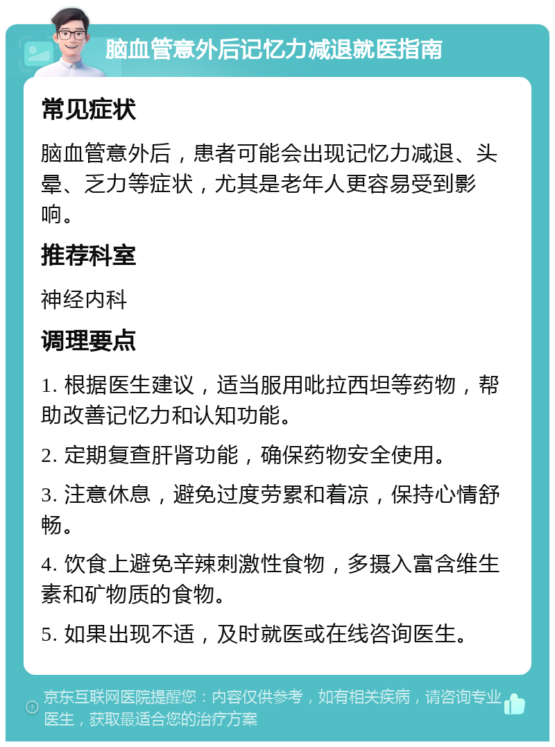 脑血管意外后记忆力减退就医指南 常见症状 脑血管意外后，患者可能会出现记忆力减退、头晕、乏力等症状，尤其是老年人更容易受到影响。 推荐科室 神经内科 调理要点 1. 根据医生建议，适当服用吡拉西坦等药物，帮助改善记忆力和认知功能。 2. 定期复查肝肾功能，确保药物安全使用。 3. 注意休息，避免过度劳累和着凉，保持心情舒畅。 4. 饮食上避免辛辣刺激性食物，多摄入富含维生素和矿物质的食物。 5. 如果出现不适，及时就医或在线咨询医生。