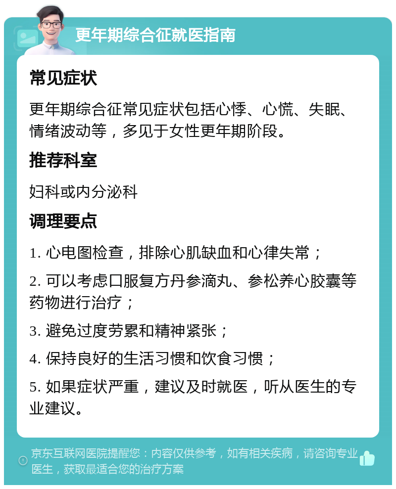 更年期综合征就医指南 常见症状 更年期综合征常见症状包括心悸、心慌、失眠、情绪波动等，多见于女性更年期阶段。 推荐科室 妇科或内分泌科 调理要点 1. 心电图检查，排除心肌缺血和心律失常； 2. 可以考虑口服复方丹参滴丸、参松养心胶囊等药物进行治疗； 3. 避免过度劳累和精神紧张； 4. 保持良好的生活习惯和饮食习惯； 5. 如果症状严重，建议及时就医，听从医生的专业建议。