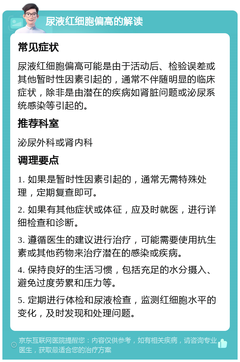 尿液红细胞偏高的解读 常见症状 尿液红细胞偏高可能是由于活动后、检验误差或其他暂时性因素引起的，通常不伴随明显的临床症状，除非是由潜在的疾病如肾脏问题或泌尿系统感染等引起的。 推荐科室 泌尿外科或肾内科 调理要点 1. 如果是暂时性因素引起的，通常无需特殊处理，定期复查即可。 2. 如果有其他症状或体征，应及时就医，进行详细检查和诊断。 3. 遵循医生的建议进行治疗，可能需要使用抗生素或其他药物来治疗潜在的感染或疾病。 4. 保持良好的生活习惯，包括充足的水分摄入、避免过度劳累和压力等。 5. 定期进行体检和尿液检查，监测红细胞水平的变化，及时发现和处理问题。