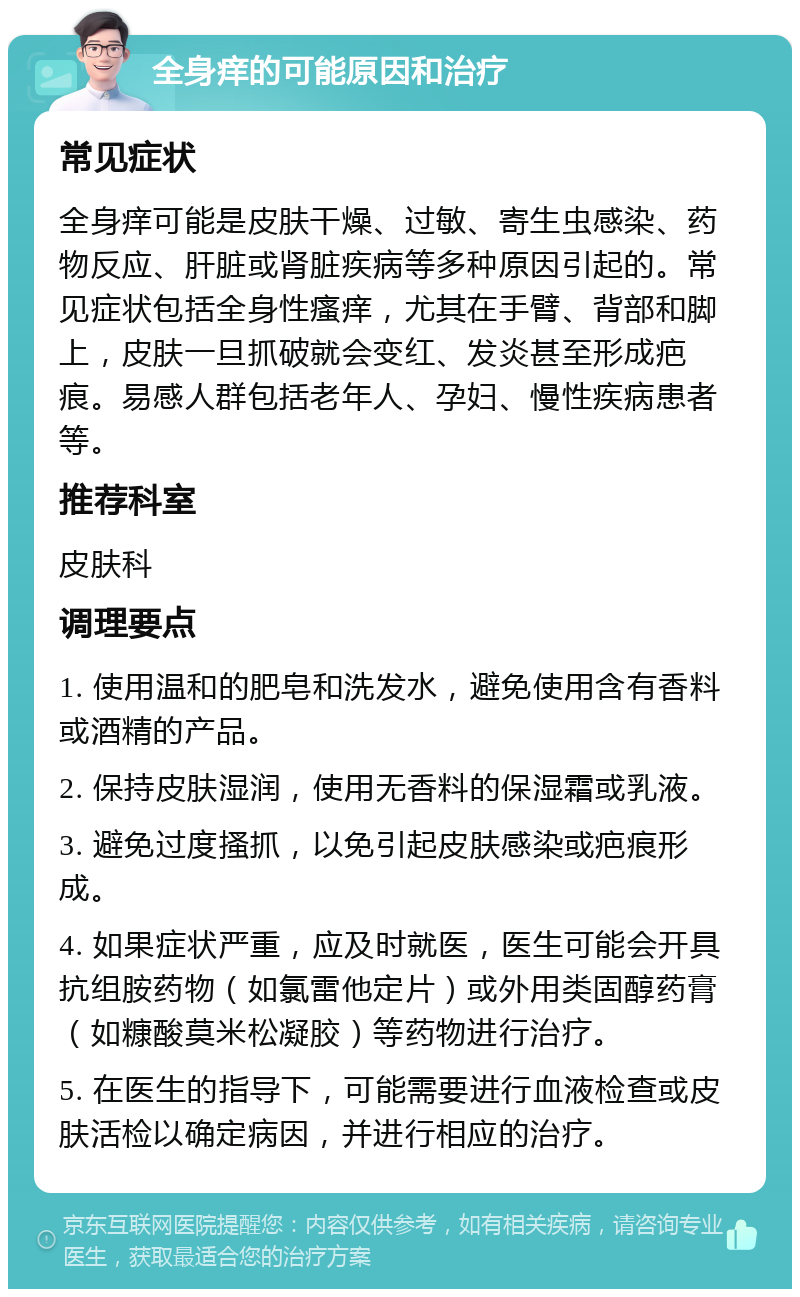 全身痒的可能原因和治疗 常见症状 全身痒可能是皮肤干燥、过敏、寄生虫感染、药物反应、肝脏或肾脏疾病等多种原因引起的。常见症状包括全身性瘙痒，尤其在手臂、背部和脚上，皮肤一旦抓破就会变红、发炎甚至形成疤痕。易感人群包括老年人、孕妇、慢性疾病患者等。 推荐科室 皮肤科 调理要点 1. 使用温和的肥皂和洗发水，避免使用含有香料或酒精的产品。 2. 保持皮肤湿润，使用无香料的保湿霜或乳液。 3. 避免过度搔抓，以免引起皮肤感染或疤痕形成。 4. 如果症状严重，应及时就医，医生可能会开具抗组胺药物（如氯雷他定片）或外用类固醇药膏（如糠酸莫米松凝胶）等药物进行治疗。 5. 在医生的指导下，可能需要进行血液检查或皮肤活检以确定病因，并进行相应的治疗。