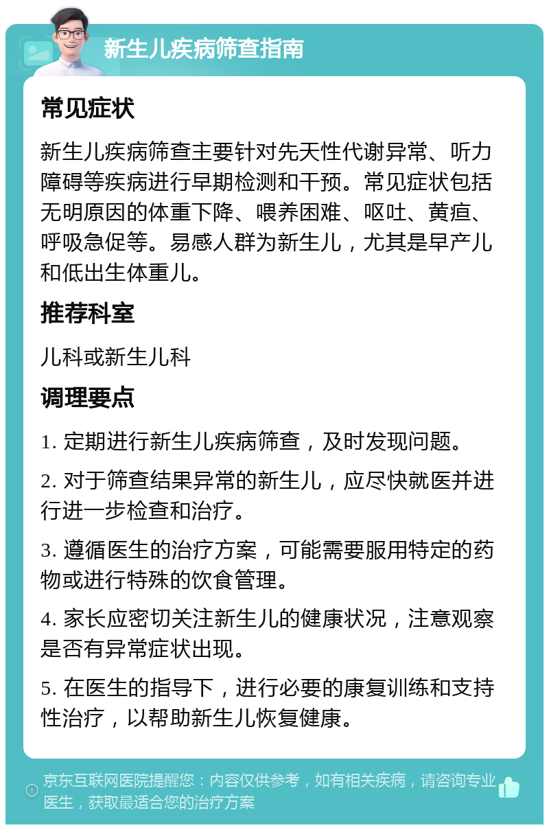 新生儿疾病筛查指南 常见症状 新生儿疾病筛查主要针对先天性代谢异常、听力障碍等疾病进行早期检测和干预。常见症状包括无明原因的体重下降、喂养困难、呕吐、黄疸、呼吸急促等。易感人群为新生儿，尤其是早产儿和低出生体重儿。 推荐科室 儿科或新生儿科 调理要点 1. 定期进行新生儿疾病筛查，及时发现问题。 2. 对于筛查结果异常的新生儿，应尽快就医并进行进一步检查和治疗。 3. 遵循医生的治疗方案，可能需要服用特定的药物或进行特殊的饮食管理。 4. 家长应密切关注新生儿的健康状况，注意观察是否有异常症状出现。 5. 在医生的指导下，进行必要的康复训练和支持性治疗，以帮助新生儿恢复健康。