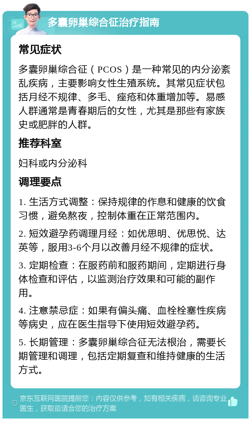 多囊卵巢综合征治疗指南 常见症状 多囊卵巢综合征（PCOS）是一种常见的内分泌紊乱疾病，主要影响女性生殖系统。其常见症状包括月经不规律、多毛、痤疮和体重增加等。易感人群通常是青春期后的女性，尤其是那些有家族史或肥胖的人群。 推荐科室 妇科或内分泌科 调理要点 1. 生活方式调整：保持规律的作息和健康的饮食习惯，避免熬夜，控制体重在正常范围内。 2. 短效避孕药调理月经：如优思明、优思悦、达英等，服用3-6个月以改善月经不规律的症状。 3. 定期检查：在服药前和服药期间，定期进行身体检查和评估，以监测治疗效果和可能的副作用。 4. 注意禁忌症：如果有偏头痛、血栓栓塞性疾病等病史，应在医生指导下使用短效避孕药。 5. 长期管理：多囊卵巢综合征无法根治，需要长期管理和调理，包括定期复查和维持健康的生活方式。