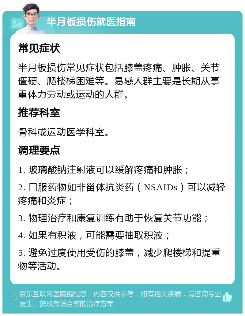 半月板损伤就医指南 常见症状 半月板损伤常见症状包括膝盖疼痛、肿胀、关节僵硬、爬楼梯困难等。易感人群主要是长期从事重体力劳动或运动的人群。 推荐科室 骨科或运动医学科室。 调理要点 1. 玻璃酸钠注射液可以缓解疼痛和肿胀； 2. 口服药物如非甾体抗炎药（NSAIDs）可以减轻疼痛和炎症； 3. 物理治疗和康复训练有助于恢复关节功能； 4. 如果有积液，可能需要抽取积液； 5. 避免过度使用受伤的膝盖，减少爬楼梯和提重物等活动。