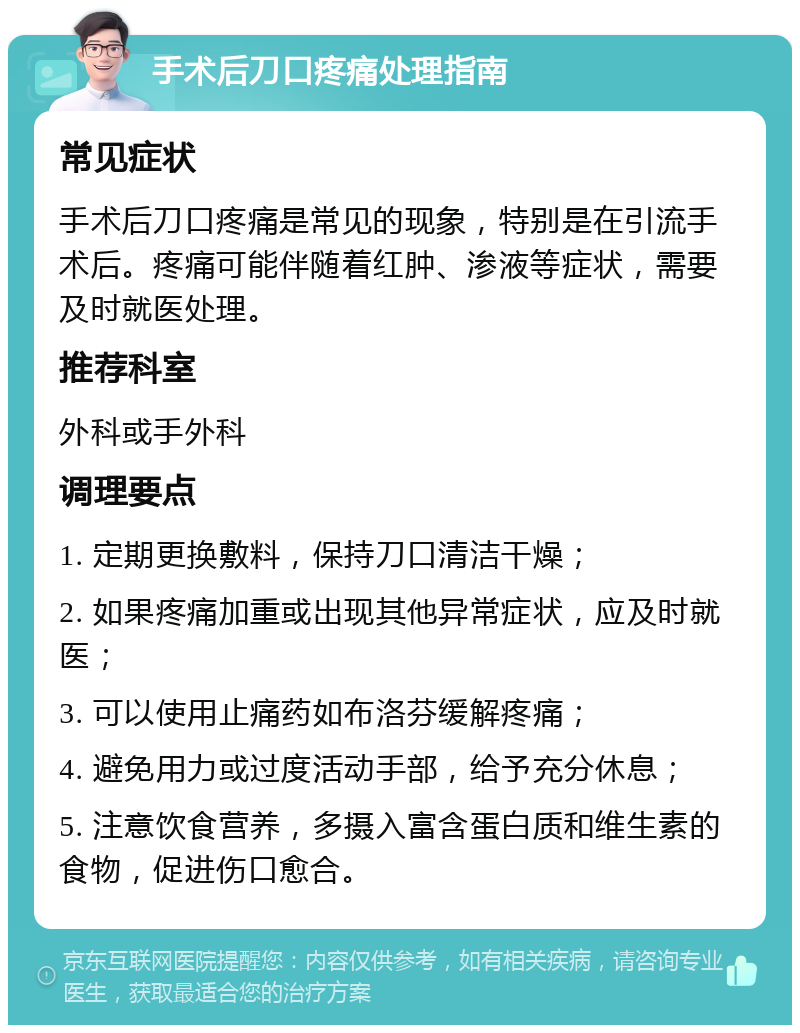 手术后刀口疼痛处理指南 常见症状 手术后刀口疼痛是常见的现象，特别是在引流手术后。疼痛可能伴随着红肿、渗液等症状，需要及时就医处理。 推荐科室 外科或手外科 调理要点 1. 定期更换敷料，保持刀口清洁干燥； 2. 如果疼痛加重或出现其他异常症状，应及时就医； 3. 可以使用止痛药如布洛芬缓解疼痛； 4. 避免用力或过度活动手部，给予充分休息； 5. 注意饮食营养，多摄入富含蛋白质和维生素的食物，促进伤口愈合。