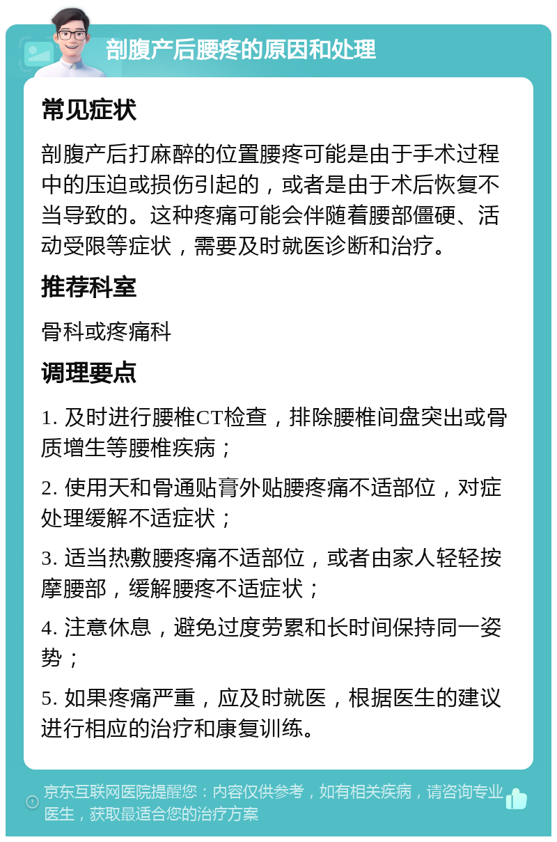 剖腹产后腰疼的原因和处理 常见症状 剖腹产后打麻醉的位置腰疼可能是由于手术过程中的压迫或损伤引起的，或者是由于术后恢复不当导致的。这种疼痛可能会伴随着腰部僵硬、活动受限等症状，需要及时就医诊断和治疗。 推荐科室 骨科或疼痛科 调理要点 1. 及时进行腰椎CT检查，排除腰椎间盘突出或骨质增生等腰椎疾病； 2. 使用天和骨通贴膏外贴腰疼痛不适部位，对症处理缓解不适症状； 3. 适当热敷腰疼痛不适部位，或者由家人轻轻按摩腰部，缓解腰疼不适症状； 4. 注意休息，避免过度劳累和长时间保持同一姿势； 5. 如果疼痛严重，应及时就医，根据医生的建议进行相应的治疗和康复训练。