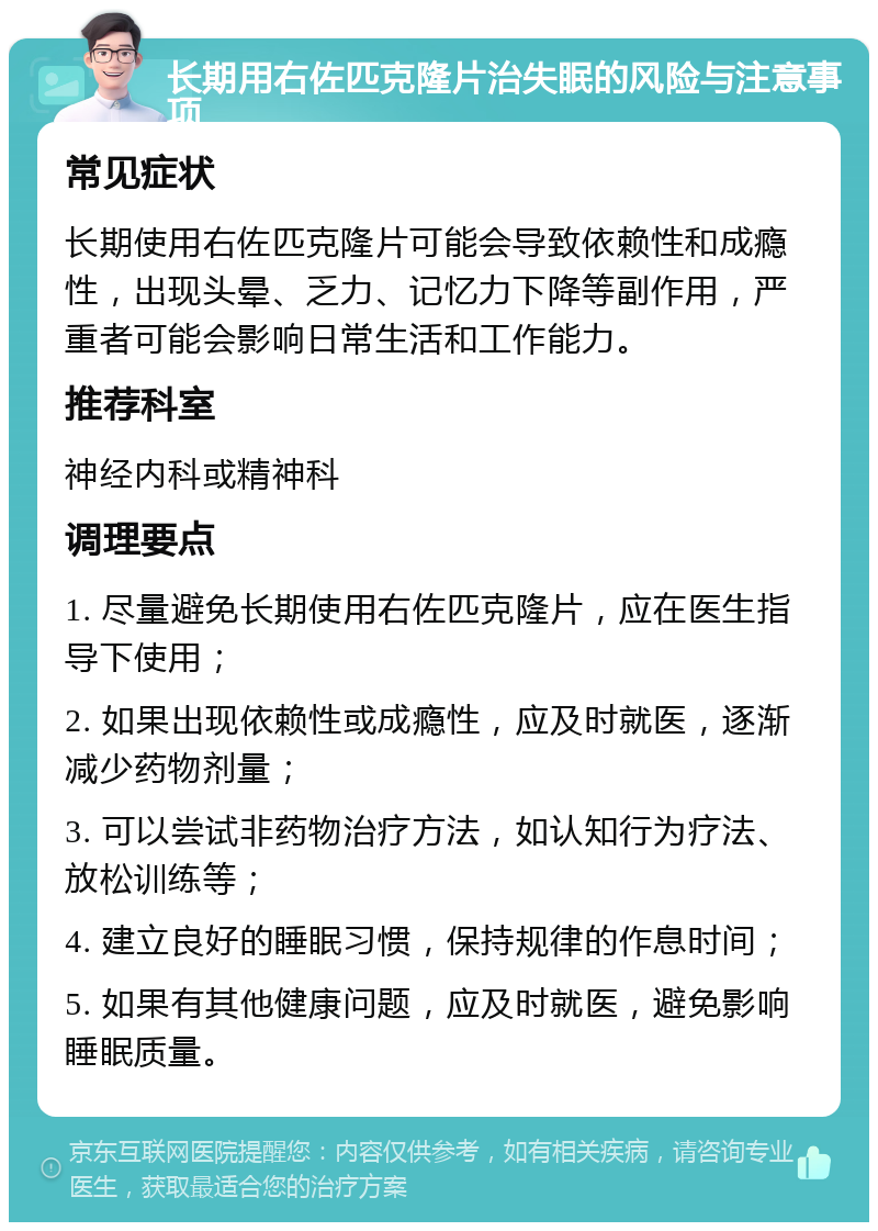 长期用右佐匹克隆片治失眠的风险与注意事项 常见症状 长期使用右佐匹克隆片可能会导致依赖性和成瘾性，出现头晕、乏力、记忆力下降等副作用，严重者可能会影响日常生活和工作能力。 推荐科室 神经内科或精神科 调理要点 1. 尽量避免长期使用右佐匹克隆片，应在医生指导下使用； 2. 如果出现依赖性或成瘾性，应及时就医，逐渐减少药物剂量； 3. 可以尝试非药物治疗方法，如认知行为疗法、放松训练等； 4. 建立良好的睡眠习惯，保持规律的作息时间； 5. 如果有其他健康问题，应及时就医，避免影响睡眠质量。