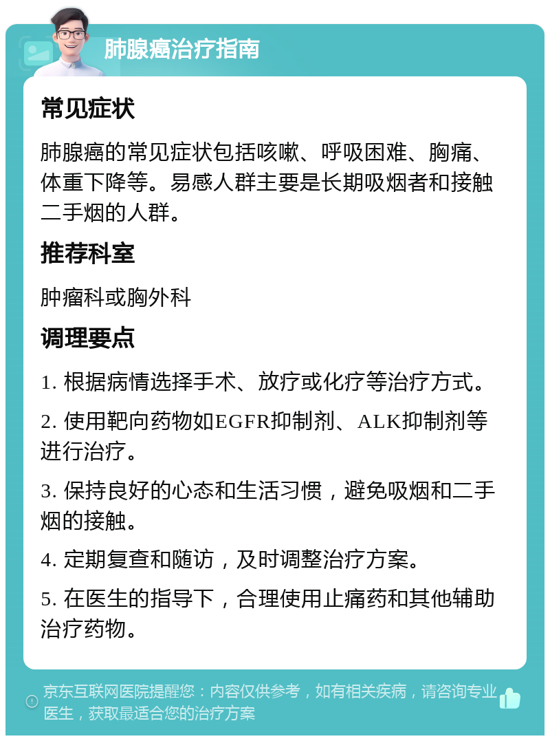 肺腺癌治疗指南 常见症状 肺腺癌的常见症状包括咳嗽、呼吸困难、胸痛、体重下降等。易感人群主要是长期吸烟者和接触二手烟的人群。 推荐科室 肿瘤科或胸外科 调理要点 1. 根据病情选择手术、放疗或化疗等治疗方式。 2. 使用靶向药物如EGFR抑制剂、ALK抑制剂等进行治疗。 3. 保持良好的心态和生活习惯，避免吸烟和二手烟的接触。 4. 定期复查和随访，及时调整治疗方案。 5. 在医生的指导下，合理使用止痛药和其他辅助治疗药物。