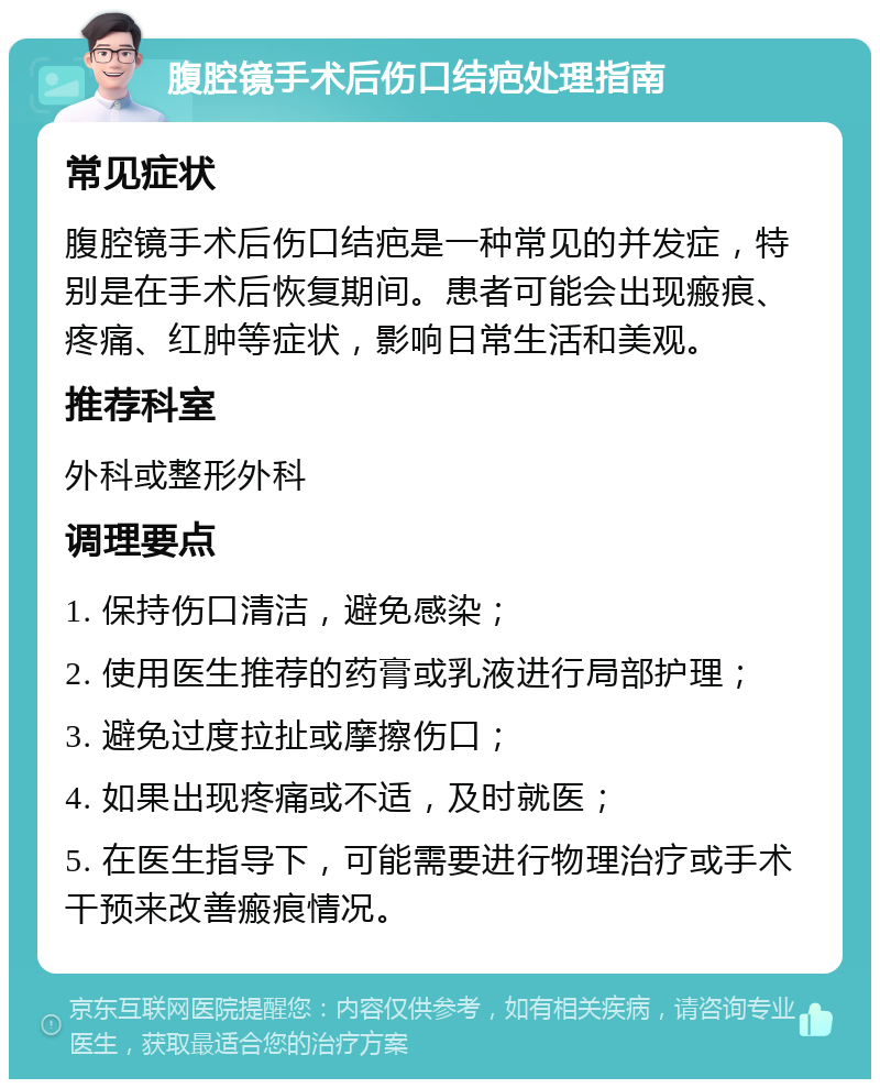 腹腔镜手术后伤口结疤处理指南 常见症状 腹腔镜手术后伤口结疤是一种常见的并发症，特别是在手术后恢复期间。患者可能会出现瘢痕、疼痛、红肿等症状，影响日常生活和美观。 推荐科室 外科或整形外科 调理要点 1. 保持伤口清洁，避免感染； 2. 使用医生推荐的药膏或乳液进行局部护理； 3. 避免过度拉扯或摩擦伤口； 4. 如果出现疼痛或不适，及时就医； 5. 在医生指导下，可能需要进行物理治疗或手术干预来改善瘢痕情况。