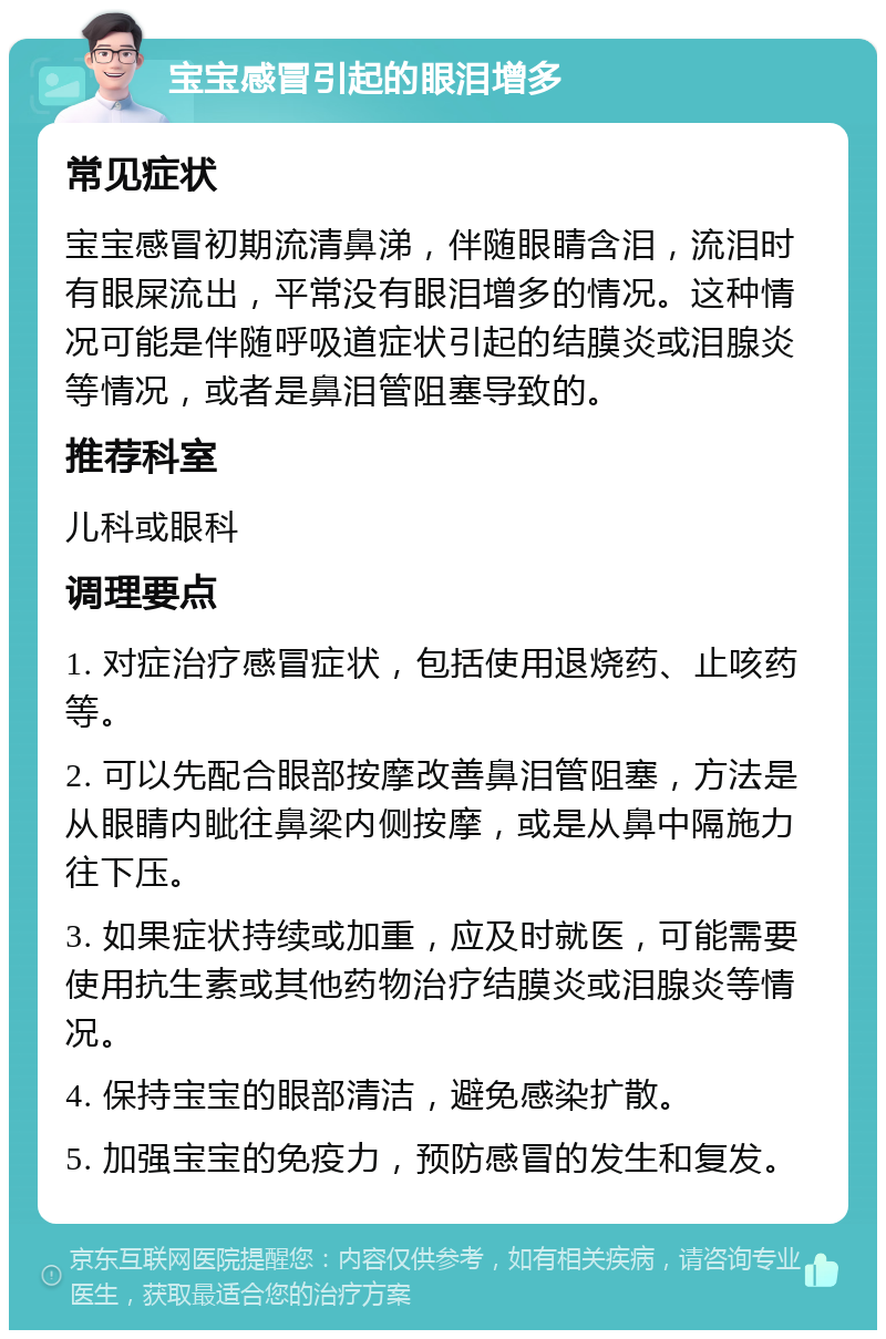 宝宝感冒引起的眼泪增多 常见症状 宝宝感冒初期流清鼻涕，伴随眼睛含泪，流泪时有眼屎流出，平常没有眼泪增多的情况。这种情况可能是伴随呼吸道症状引起的结膜炎或泪腺炎等情况，或者是鼻泪管阻塞导致的。 推荐科室 儿科或眼科 调理要点 1. 对症治疗感冒症状，包括使用退烧药、止咳药等。 2. 可以先配合眼部按摩改善鼻泪管阻塞，方法是从眼睛内眦往鼻梁内侧按摩，或是从鼻中隔施力往下压。 3. 如果症状持续或加重，应及时就医，可能需要使用抗生素或其他药物治疗结膜炎或泪腺炎等情况。 4. 保持宝宝的眼部清洁，避免感染扩散。 5. 加强宝宝的免疫力，预防感冒的发生和复发。