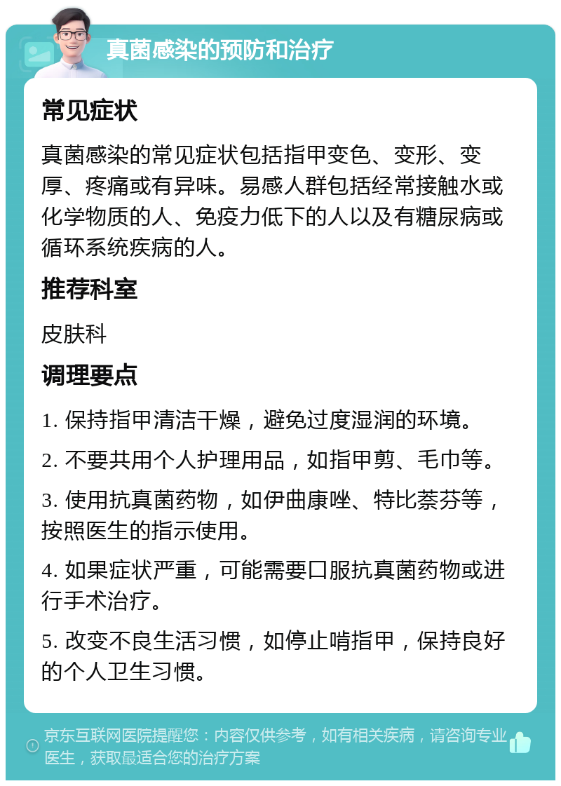 真菌感染的预防和治疗 常见症状 真菌感染的常见症状包括指甲变色、变形、变厚、疼痛或有异味。易感人群包括经常接触水或化学物质的人、免疫力低下的人以及有糖尿病或循环系统疾病的人。 推荐科室 皮肤科 调理要点 1. 保持指甲清洁干燥，避免过度湿润的环境。 2. 不要共用个人护理用品，如指甲剪、毛巾等。 3. 使用抗真菌药物，如伊曲康唑、特比萘芬等，按照医生的指示使用。 4. 如果症状严重，可能需要口服抗真菌药物或进行手术治疗。 5. 改变不良生活习惯，如停止啃指甲，保持良好的个人卫生习惯。