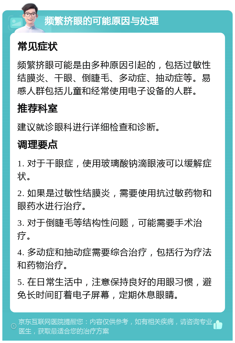 频繁挤眼的可能原因与处理 常见症状 频繁挤眼可能是由多种原因引起的，包括过敏性结膜炎、干眼、倒睫毛、多动症、抽动症等。易感人群包括儿童和经常使用电子设备的人群。 推荐科室 建议就诊眼科进行详细检查和诊断。 调理要点 1. 对于干眼症，使用玻璃酸钠滴眼液可以缓解症状。 2. 如果是过敏性结膜炎，需要使用抗过敏药物和眼药水进行治疗。 3. 对于倒睫毛等结构性问题，可能需要手术治疗。 4. 多动症和抽动症需要综合治疗，包括行为疗法和药物治疗。 5. 在日常生活中，注意保持良好的用眼习惯，避免长时间盯着电子屏幕，定期休息眼睛。