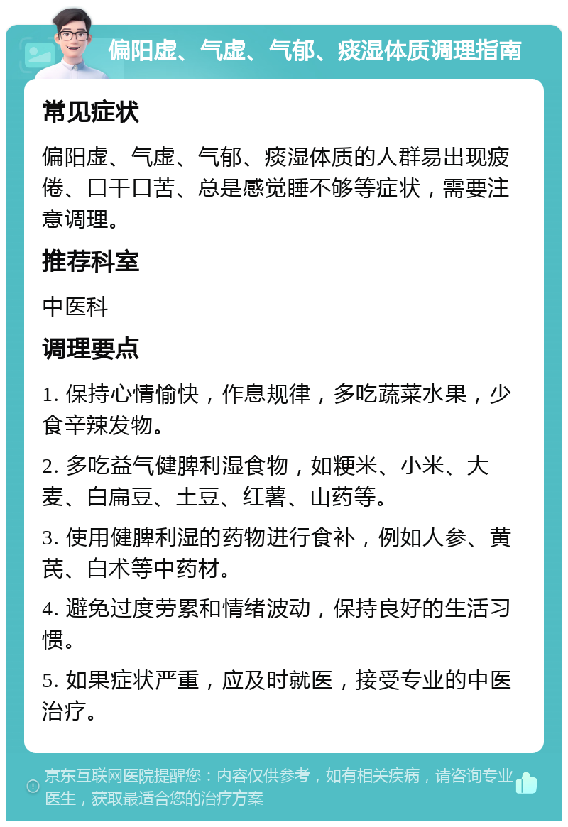 偏阳虚、气虚、气郁、痰湿体质调理指南 常见症状 偏阳虚、气虚、气郁、痰湿体质的人群易出现疲倦、口干口苦、总是感觉睡不够等症状，需要注意调理。 推荐科室 中医科 调理要点 1. 保持心情愉快，作息规律，多吃蔬菜水果，少食辛辣发物。 2. 多吃益气健脾利湿食物，如粳米、小米、大麦、白扁豆、土豆、红薯、山药等。 3. 使用健脾利湿的药物进行食补，例如人参、黄芪、白术等中药材。 4. 避免过度劳累和情绪波动，保持良好的生活习惯。 5. 如果症状严重，应及时就医，接受专业的中医治疗。