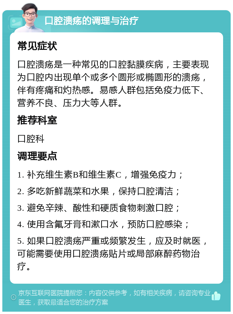 口腔溃疡的调理与治疗 常见症状 口腔溃疡是一种常见的口腔黏膜疾病，主要表现为口腔内出现单个或多个圆形或椭圆形的溃疡，伴有疼痛和灼热感。易感人群包括免疫力低下、营养不良、压力大等人群。 推荐科室 口腔科 调理要点 1. 补充维生素B和维生素C，增强免疫力； 2. 多吃新鲜蔬菜和水果，保持口腔清洁； 3. 避免辛辣、酸性和硬质食物刺激口腔； 4. 使用含氟牙膏和漱口水，预防口腔感染； 5. 如果口腔溃疡严重或频繁发生，应及时就医，可能需要使用口腔溃疡贴片或局部麻醉药物治疗。