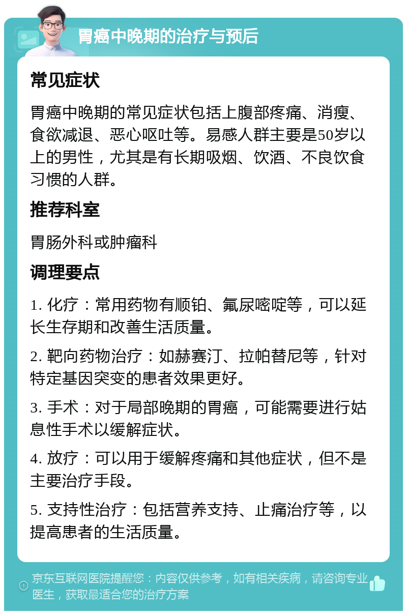 胃癌中晚期的治疗与预后 常见症状 胃癌中晚期的常见症状包括上腹部疼痛、消瘦、食欲减退、恶心呕吐等。易感人群主要是50岁以上的男性，尤其是有长期吸烟、饮酒、不良饮食习惯的人群。 推荐科室 胃肠外科或肿瘤科 调理要点 1. 化疗：常用药物有顺铂、氟尿嘧啶等，可以延长生存期和改善生活质量。 2. 靶向药物治疗：如赫赛汀、拉帕替尼等，针对特定基因突变的患者效果更好。 3. 手术：对于局部晚期的胃癌，可能需要进行姑息性手术以缓解症状。 4. 放疗：可以用于缓解疼痛和其他症状，但不是主要治疗手段。 5. 支持性治疗：包括营养支持、止痛治疗等，以提高患者的生活质量。