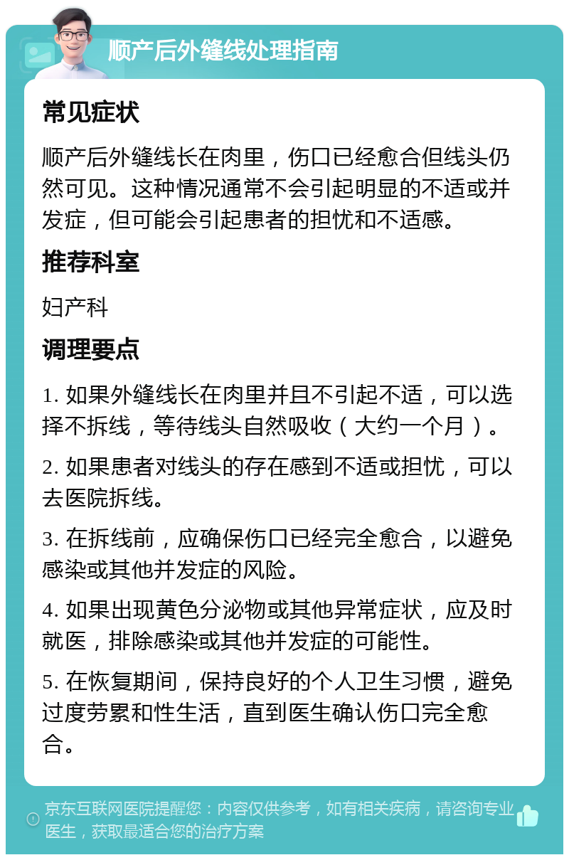 顺产后外缝线处理指南 常见症状 顺产后外缝线长在肉里，伤口已经愈合但线头仍然可见。这种情况通常不会引起明显的不适或并发症，但可能会引起患者的担忧和不适感。 推荐科室 妇产科 调理要点 1. 如果外缝线长在肉里并且不引起不适，可以选择不拆线，等待线头自然吸收（大约一个月）。 2. 如果患者对线头的存在感到不适或担忧，可以去医院拆线。 3. 在拆线前，应确保伤口已经完全愈合，以避免感染或其他并发症的风险。 4. 如果出现黄色分泌物或其他异常症状，应及时就医，排除感染或其他并发症的可能性。 5. 在恢复期间，保持良好的个人卫生习惯，避免过度劳累和性生活，直到医生确认伤口完全愈合。