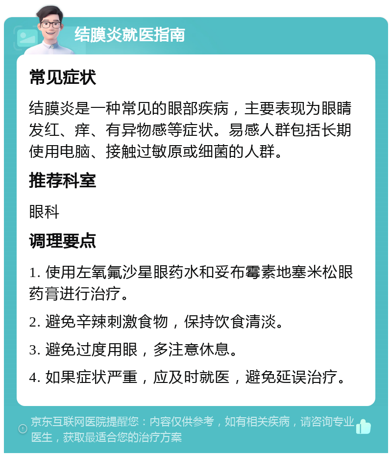 结膜炎就医指南 常见症状 结膜炎是一种常见的眼部疾病，主要表现为眼睛发红、痒、有异物感等症状。易感人群包括长期使用电脑、接触过敏原或细菌的人群。 推荐科室 眼科 调理要点 1. 使用左氧氟沙星眼药水和妥布霉素地塞米松眼药膏进行治疗。 2. 避免辛辣刺激食物，保持饮食清淡。 3. 避免过度用眼，多注意休息。 4. 如果症状严重，应及时就医，避免延误治疗。