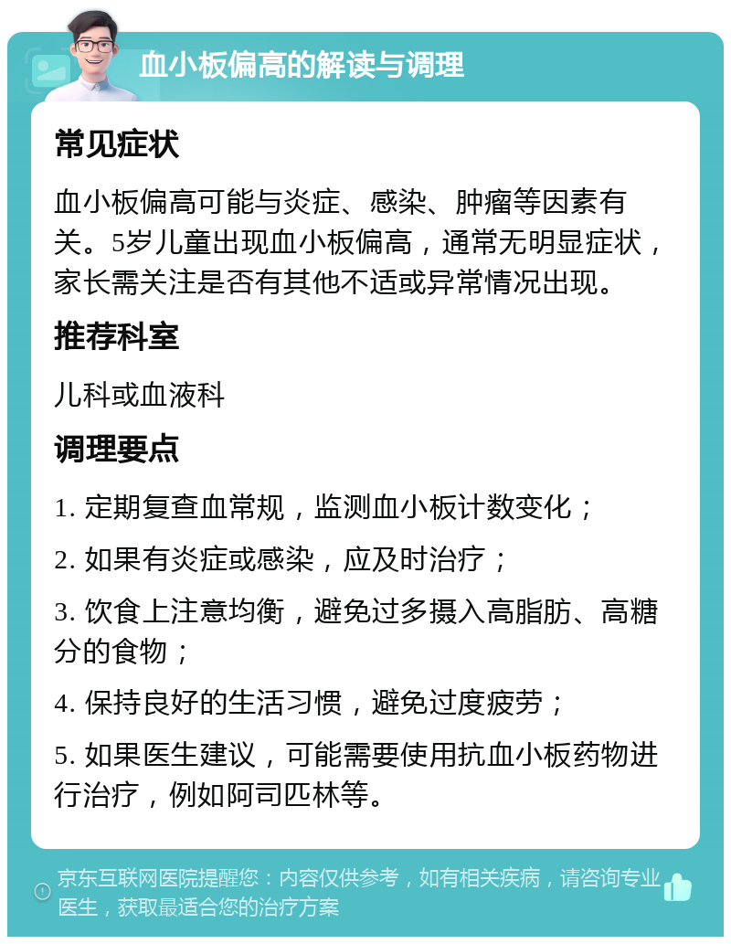 血小板偏高的解读与调理 常见症状 血小板偏高可能与炎症、感染、肿瘤等因素有关。5岁儿童出现血小板偏高，通常无明显症状，家长需关注是否有其他不适或异常情况出现。 推荐科室 儿科或血液科 调理要点 1. 定期复查血常规，监测血小板计数变化； 2. 如果有炎症或感染，应及时治疗； 3. 饮食上注意均衡，避免过多摄入高脂肪、高糖分的食物； 4. 保持良好的生活习惯，避免过度疲劳； 5. 如果医生建议，可能需要使用抗血小板药物进行治疗，例如阿司匹林等。