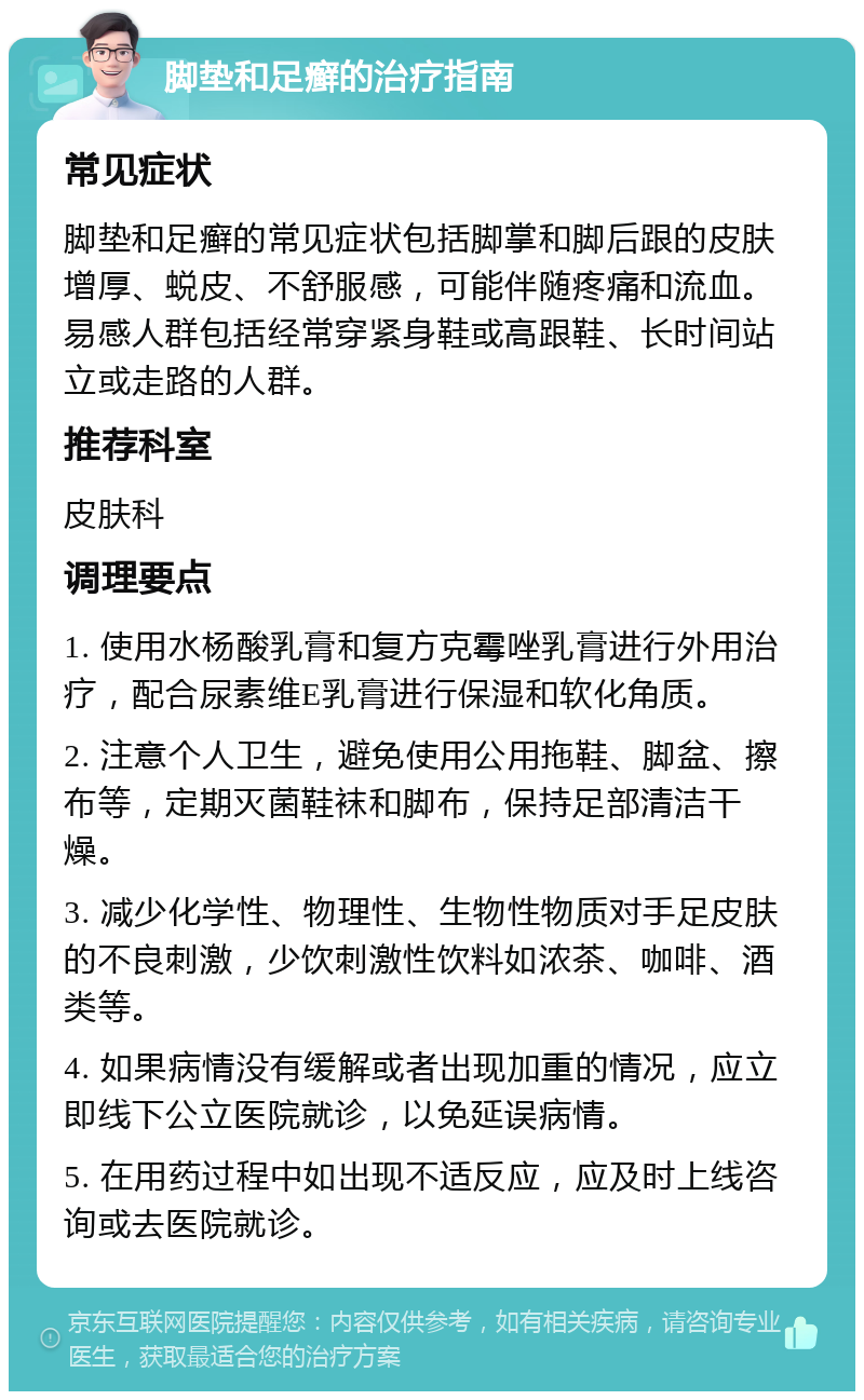 脚垫和足癣的治疗指南 常见症状 脚垫和足癣的常见症状包括脚掌和脚后跟的皮肤增厚、蜕皮、不舒服感，可能伴随疼痛和流血。易感人群包括经常穿紧身鞋或高跟鞋、长时间站立或走路的人群。 推荐科室 皮肤科 调理要点 1. 使用水杨酸乳膏和复方克霉唑乳膏进行外用治疗，配合尿素维E乳膏进行保湿和软化角质。 2. 注意个人卫生，避免使用公用拖鞋、脚盆、擦布等，定期灭菌鞋袜和脚布，保持足部清洁干燥。 3. 减少化学性、物理性、生物性物质对手足皮肤的不良刺激，少饮刺激性饮料如浓茶、咖啡、酒类等。 4. 如果病情没有缓解或者出现加重的情况，应立即线下公立医院就诊，以免延误病情。 5. 在用药过程中如出现不适反应，应及时上线咨询或去医院就诊。