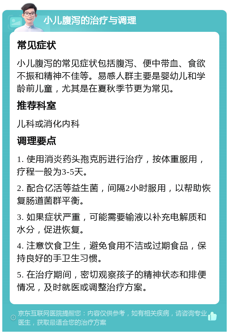 小儿腹泻的治疗与调理 常见症状 小儿腹泻的常见症状包括腹泻、便中带血、食欲不振和精神不佳等。易感人群主要是婴幼儿和学龄前儿童，尤其是在夏秋季节更为常见。 推荐科室 儿科或消化内科 调理要点 1. 使用消炎药头孢克肟进行治疗，按体重服用，疗程一般为3-5天。 2. 配合亿活等益生菌，间隔2小时服用，以帮助恢复肠道菌群平衡。 3. 如果症状严重，可能需要输液以补充电解质和水分，促进恢复。 4. 注意饮食卫生，避免食用不洁或过期食品，保持良好的手卫生习惯。 5. 在治疗期间，密切观察孩子的精神状态和排便情况，及时就医或调整治疗方案。