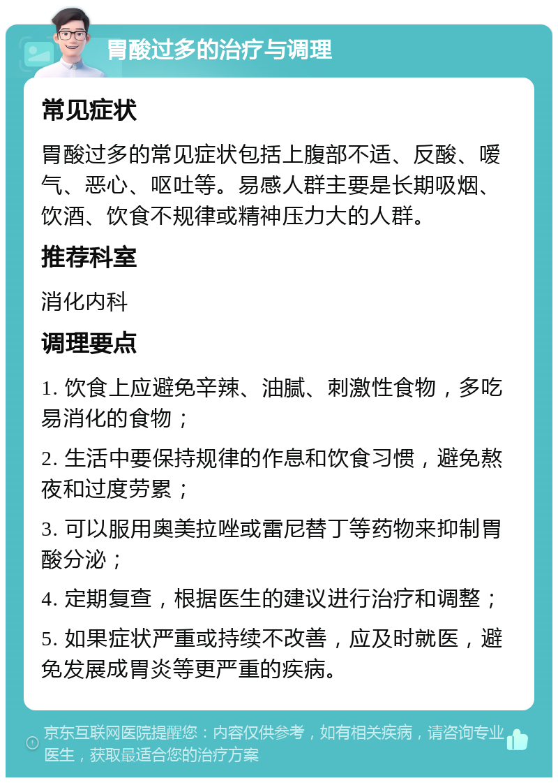 胃酸过多的治疗与调理 常见症状 胃酸过多的常见症状包括上腹部不适、反酸、嗳气、恶心、呕吐等。易感人群主要是长期吸烟、饮酒、饮食不规律或精神压力大的人群。 推荐科室 消化内科 调理要点 1. 饮食上应避免辛辣、油腻、刺激性食物，多吃易消化的食物； 2. 生活中要保持规律的作息和饮食习惯，避免熬夜和过度劳累； 3. 可以服用奥美拉唑或雷尼替丁等药物来抑制胃酸分泌； 4. 定期复查，根据医生的建议进行治疗和调整； 5. 如果症状严重或持续不改善，应及时就医，避免发展成胃炎等更严重的疾病。