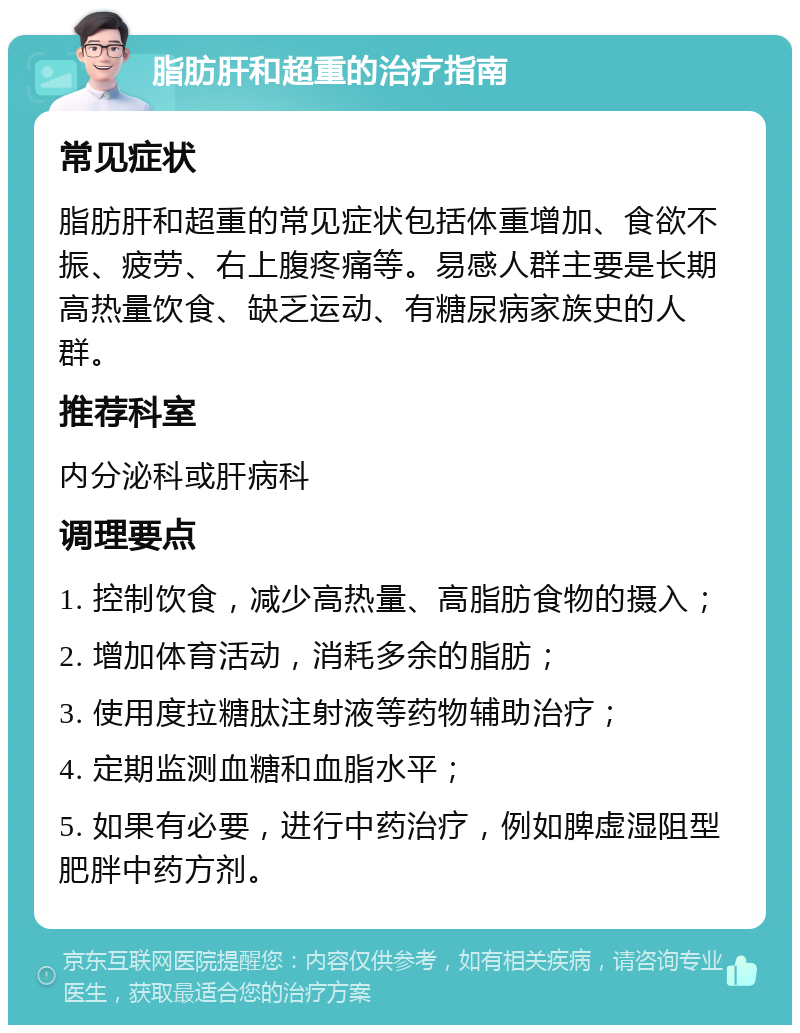 脂肪肝和超重的治疗指南 常见症状 脂肪肝和超重的常见症状包括体重增加、食欲不振、疲劳、右上腹疼痛等。易感人群主要是长期高热量饮食、缺乏运动、有糖尿病家族史的人群。 推荐科室 内分泌科或肝病科 调理要点 1. 控制饮食，减少高热量、高脂肪食物的摄入； 2. 增加体育活动，消耗多余的脂肪； 3. 使用度拉糖肽注射液等药物辅助治疗； 4. 定期监测血糖和血脂水平； 5. 如果有必要，进行中药治疗，例如脾虚湿阻型肥胖中药方剂。