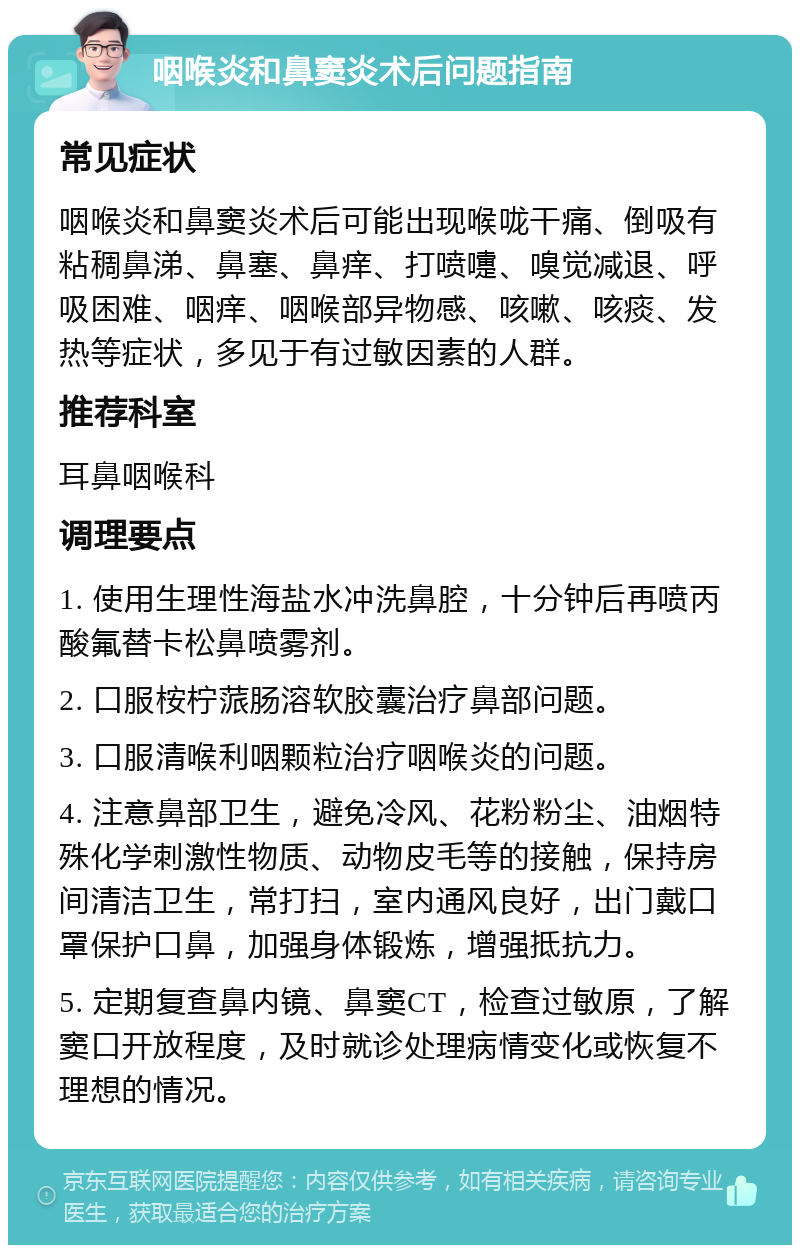 咽喉炎和鼻窦炎术后问题指南 常见症状 咽喉炎和鼻窦炎术后可能出现喉咙干痛、倒吸有粘稠鼻涕、鼻塞、鼻痒、打喷嚏、嗅觉减退、呼吸困难、咽痒、咽喉部异物感、咳嗽、咳痰、发热等症状，多见于有过敏因素的人群。 推荐科室 耳鼻咽喉科 调理要点 1. 使用生理性海盐水冲洗鼻腔，十分钟后再喷丙酸氟替卡松鼻喷雾剂。 2. 口服桉柠蒎肠溶软胶囊治疗鼻部问题。 3. 口服清喉利咽颗粒治疗咽喉炎的问题。 4. 注意鼻部卫生，避免冷风、花粉粉尘、油烟特殊化学刺激性物质、动物皮毛等的接触，保持房间清洁卫生，常打扫，室内通风良好，出门戴口罩保护口鼻，加强身体锻炼，增强抵抗力。 5. 定期复查鼻内镜、鼻窦CT，检查过敏原，了解窦口开放程度，及时就诊处理病情变化或恢复不理想的情况。