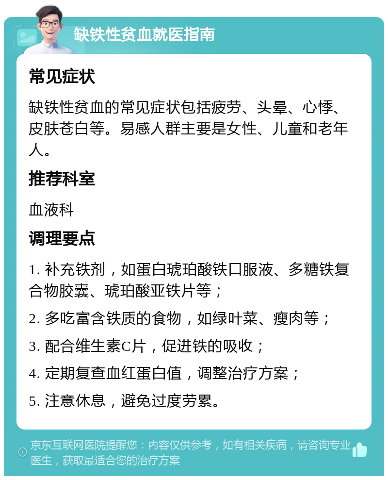 缺铁性贫血就医指南 常见症状 缺铁性贫血的常见症状包括疲劳、头晕、心悸、皮肤苍白等。易感人群主要是女性、儿童和老年人。 推荐科室 血液科 调理要点 1. 补充铁剂，如蛋白琥珀酸铁口服液、多糖铁复合物胶囊、琥珀酸亚铁片等； 2. 多吃富含铁质的食物，如绿叶菜、瘦肉等； 3. 配合维生素C片，促进铁的吸收； 4. 定期复查血红蛋白值，调整治疗方案； 5. 注意休息，避免过度劳累。