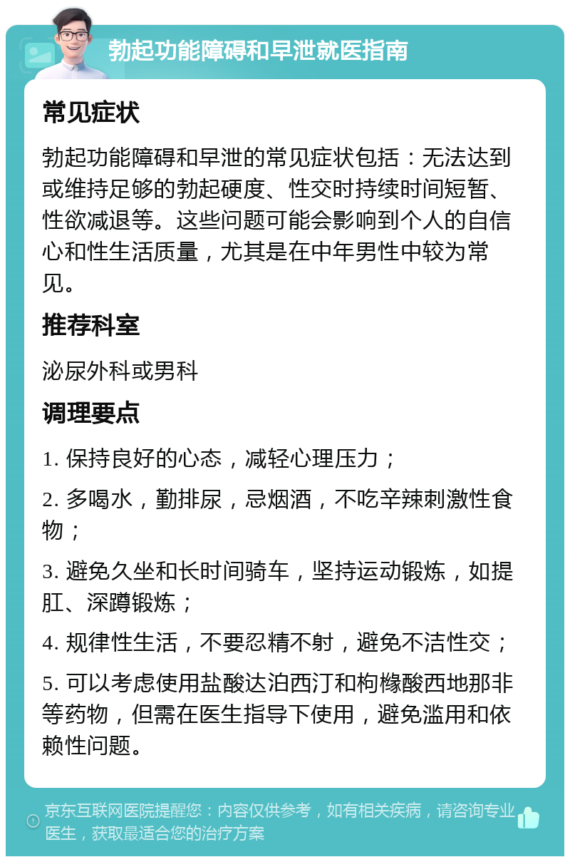 勃起功能障碍和早泄就医指南 常见症状 勃起功能障碍和早泄的常见症状包括：无法达到或维持足够的勃起硬度、性交时持续时间短暂、性欲减退等。这些问题可能会影响到个人的自信心和性生活质量，尤其是在中年男性中较为常见。 推荐科室 泌尿外科或男科 调理要点 1. 保持良好的心态，减轻心理压力； 2. 多喝水，勤排尿，忌烟酒，不吃辛辣刺激性食物； 3. 避免久坐和长时间骑车，坚持运动锻炼，如提肛、深蹲锻炼； 4. 规律性生活，不要忍精不射，避免不洁性交； 5. 可以考虑使用盐酸达泊西汀和枸橼酸西地那非等药物，但需在医生指导下使用，避免滥用和依赖性问题。