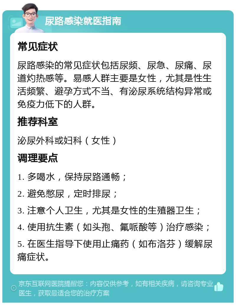 尿路感染就医指南 常见症状 尿路感染的常见症状包括尿频、尿急、尿痛、尿道灼热感等。易感人群主要是女性，尤其是性生活频繁、避孕方式不当、有泌尿系统结构异常或免疫力低下的人群。 推荐科室 泌尿外科或妇科（女性） 调理要点 1. 多喝水，保持尿路通畅； 2. 避免憋尿，定时排尿； 3. 注意个人卫生，尤其是女性的生殖器卫生； 4. 使用抗生素（如头孢、氟哌酸等）治疗感染； 5. 在医生指导下使用止痛药（如布洛芬）缓解尿痛症状。