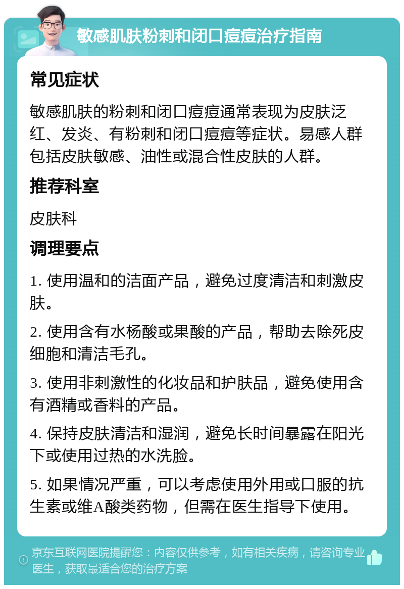 敏感肌肤粉刺和闭口痘痘治疗指南 常见症状 敏感肌肤的粉刺和闭口痘痘通常表现为皮肤泛红、发炎、有粉刺和闭口痘痘等症状。易感人群包括皮肤敏感、油性或混合性皮肤的人群。 推荐科室 皮肤科 调理要点 1. 使用温和的洁面产品，避免过度清洁和刺激皮肤。 2. 使用含有水杨酸或果酸的产品，帮助去除死皮细胞和清洁毛孔。 3. 使用非刺激性的化妆品和护肤品，避免使用含有酒精或香料的产品。 4. 保持皮肤清洁和湿润，避免长时间暴露在阳光下或使用过热的水洗脸。 5. 如果情况严重，可以考虑使用外用或口服的抗生素或维A酸类药物，但需在医生指导下使用。