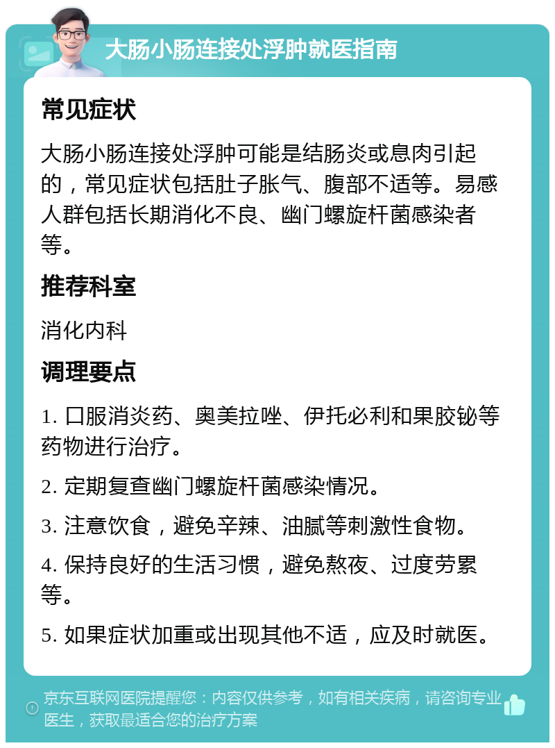 大肠小肠连接处浮肿就医指南 常见症状 大肠小肠连接处浮肿可能是结肠炎或息肉引起的，常见症状包括肚子胀气、腹部不适等。易感人群包括长期消化不良、幽门螺旋杆菌感染者等。 推荐科室 消化内科 调理要点 1. 口服消炎药、奥美拉唑、伊托必利和果胶铋等药物进行治疗。 2. 定期复查幽门螺旋杆菌感染情况。 3. 注意饮食，避免辛辣、油腻等刺激性食物。 4. 保持良好的生活习惯，避免熬夜、过度劳累等。 5. 如果症状加重或出现其他不适，应及时就医。