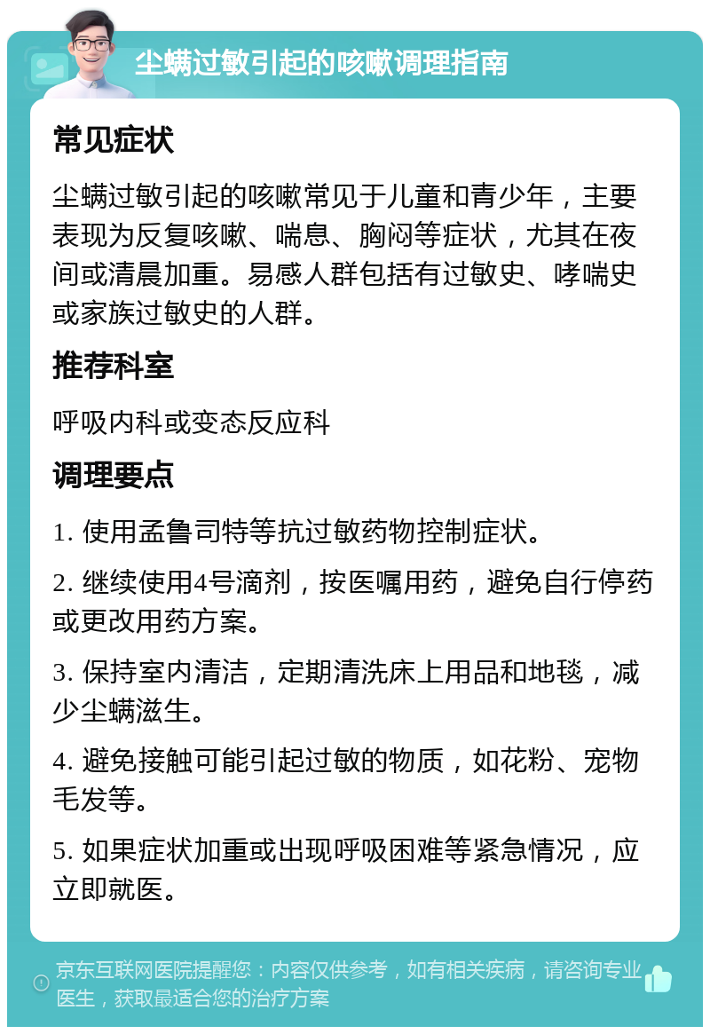 尘螨过敏引起的咳嗽调理指南 常见症状 尘螨过敏引起的咳嗽常见于儿童和青少年，主要表现为反复咳嗽、喘息、胸闷等症状，尤其在夜间或清晨加重。易感人群包括有过敏史、哮喘史或家族过敏史的人群。 推荐科室 呼吸内科或变态反应科 调理要点 1. 使用孟鲁司特等抗过敏药物控制症状。 2. 继续使用4号滴剂，按医嘱用药，避免自行停药或更改用药方案。 3. 保持室内清洁，定期清洗床上用品和地毯，减少尘螨滋生。 4. 避免接触可能引起过敏的物质，如花粉、宠物毛发等。 5. 如果症状加重或出现呼吸困难等紧急情况，应立即就医。