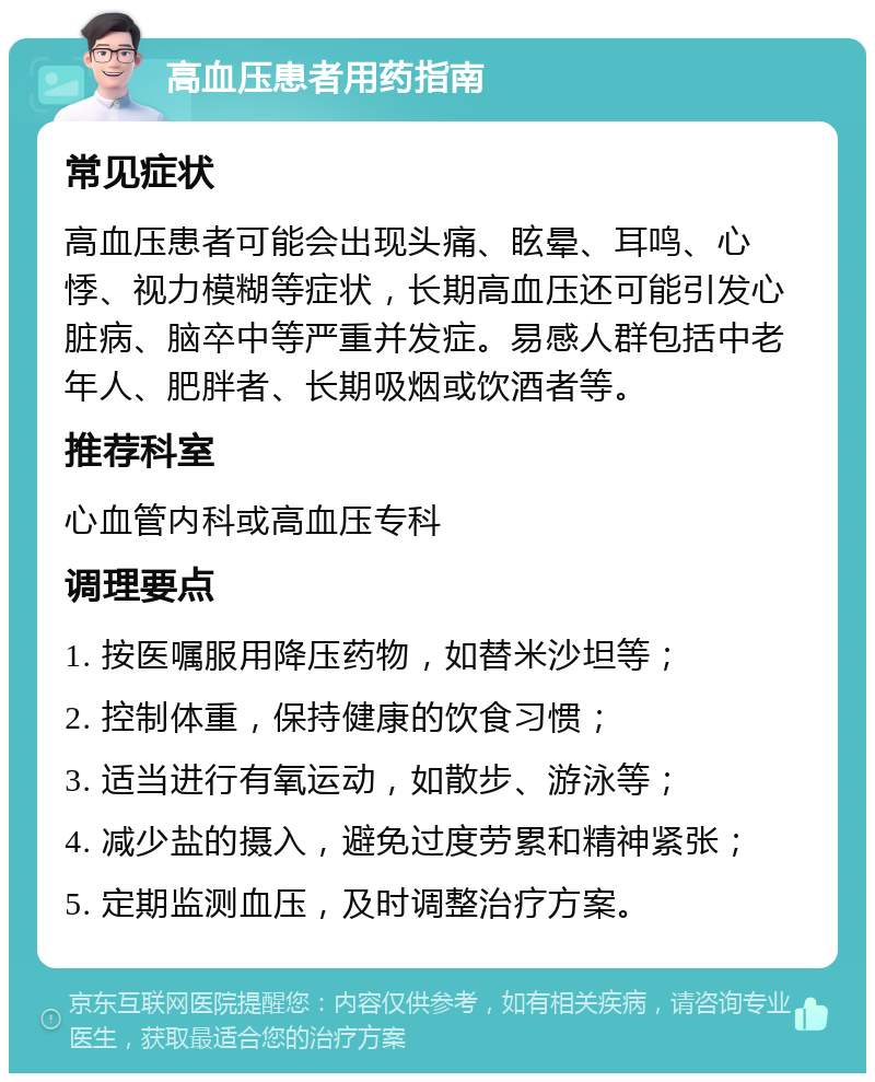 高血压患者用药指南 常见症状 高血压患者可能会出现头痛、眩晕、耳鸣、心悸、视力模糊等症状，长期高血压还可能引发心脏病、脑卒中等严重并发症。易感人群包括中老年人、肥胖者、长期吸烟或饮酒者等。 推荐科室 心血管内科或高血压专科 调理要点 1. 按医嘱服用降压药物，如替米沙坦等； 2. 控制体重，保持健康的饮食习惯； 3. 适当进行有氧运动，如散步、游泳等； 4. 减少盐的摄入，避免过度劳累和精神紧张； 5. 定期监测血压，及时调整治疗方案。