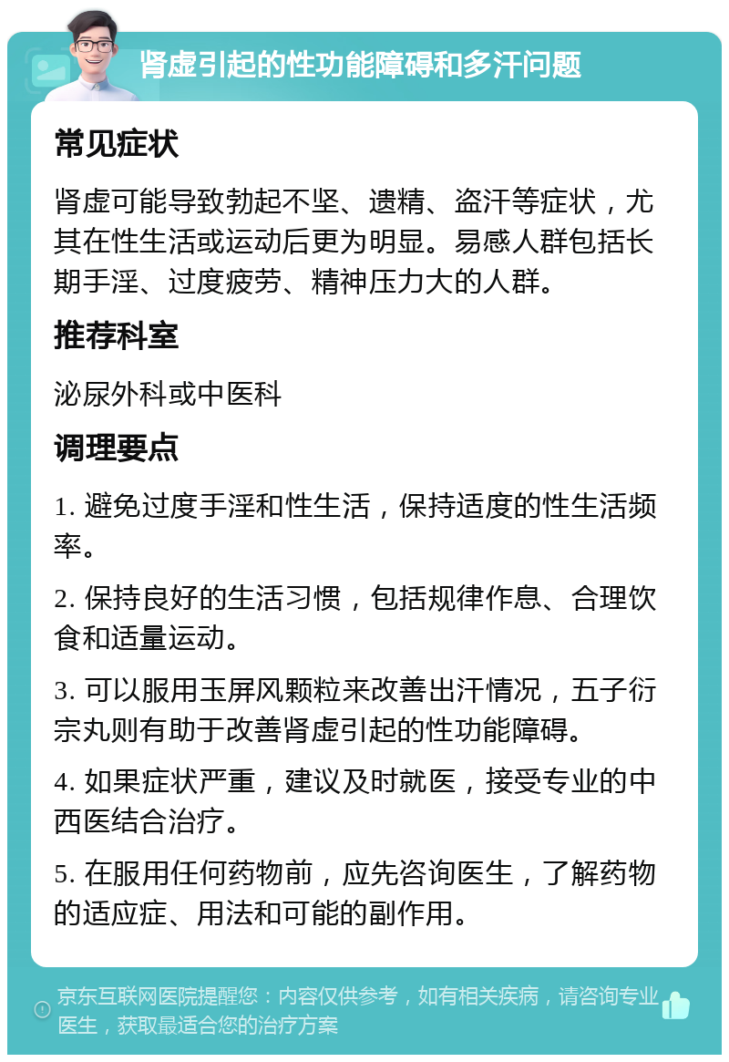 肾虚引起的性功能障碍和多汗问题 常见症状 肾虚可能导致勃起不坚、遗精、盗汗等症状，尤其在性生活或运动后更为明显。易感人群包括长期手淫、过度疲劳、精神压力大的人群。 推荐科室 泌尿外科或中医科 调理要点 1. 避免过度手淫和性生活，保持适度的性生活频率。 2. 保持良好的生活习惯，包括规律作息、合理饮食和适量运动。 3. 可以服用玉屏风颗粒来改善出汗情况，五子衍宗丸则有助于改善肾虚引起的性功能障碍。 4. 如果症状严重，建议及时就医，接受专业的中西医结合治疗。 5. 在服用任何药物前，应先咨询医生，了解药物的适应症、用法和可能的副作用。