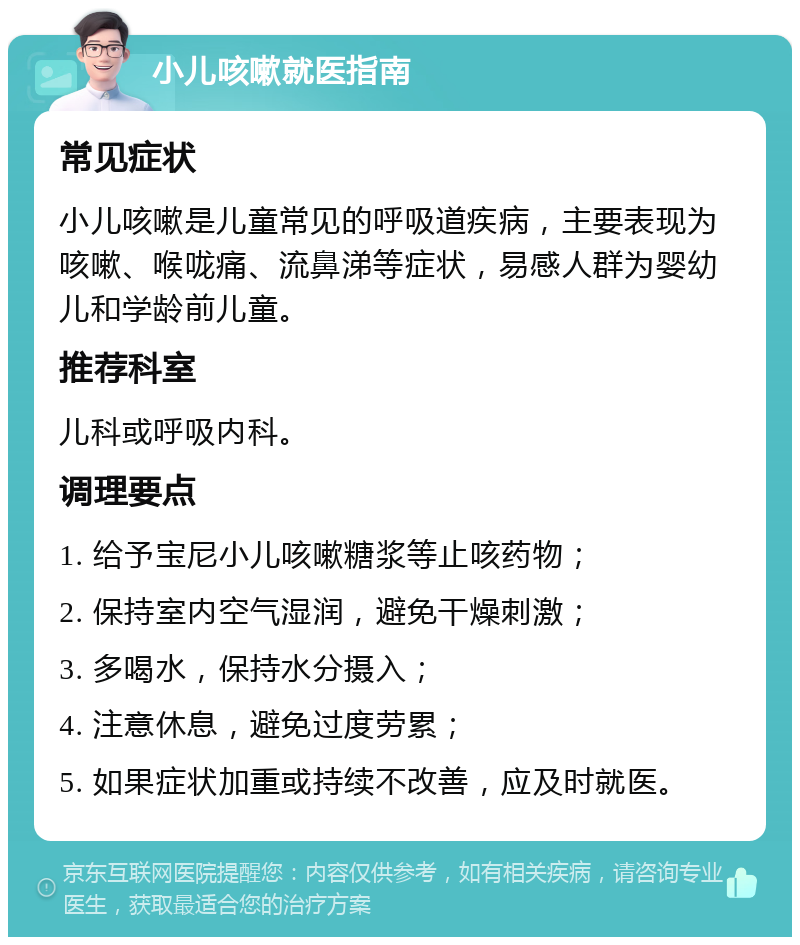 小儿咳嗽就医指南 常见症状 小儿咳嗽是儿童常见的呼吸道疾病，主要表现为咳嗽、喉咙痛、流鼻涕等症状，易感人群为婴幼儿和学龄前儿童。 推荐科室 儿科或呼吸内科。 调理要点 1. 给予宝尼小儿咳嗽糖浆等止咳药物； 2. 保持室内空气湿润，避免干燥刺激； 3. 多喝水，保持水分摄入； 4. 注意休息，避免过度劳累； 5. 如果症状加重或持续不改善，应及时就医。