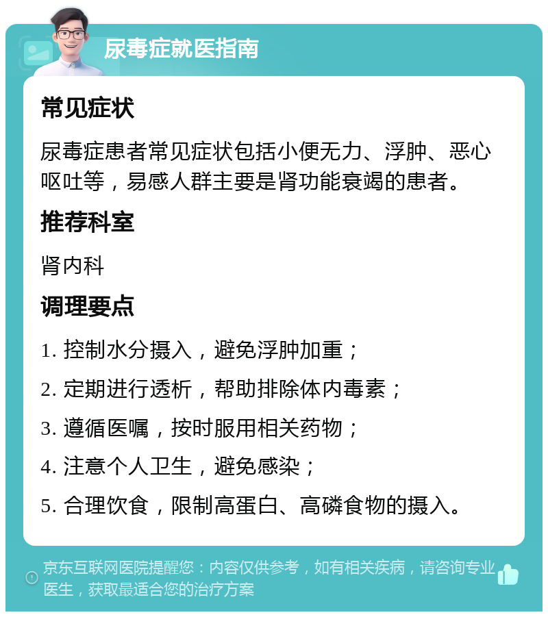 尿毒症就医指南 常见症状 尿毒症患者常见症状包括小便无力、浮肿、恶心呕吐等，易感人群主要是肾功能衰竭的患者。 推荐科室 肾内科 调理要点 1. 控制水分摄入，避免浮肿加重； 2. 定期进行透析，帮助排除体内毒素； 3. 遵循医嘱，按时服用相关药物； 4. 注意个人卫生，避免感染； 5. 合理饮食，限制高蛋白、高磷食物的摄入。