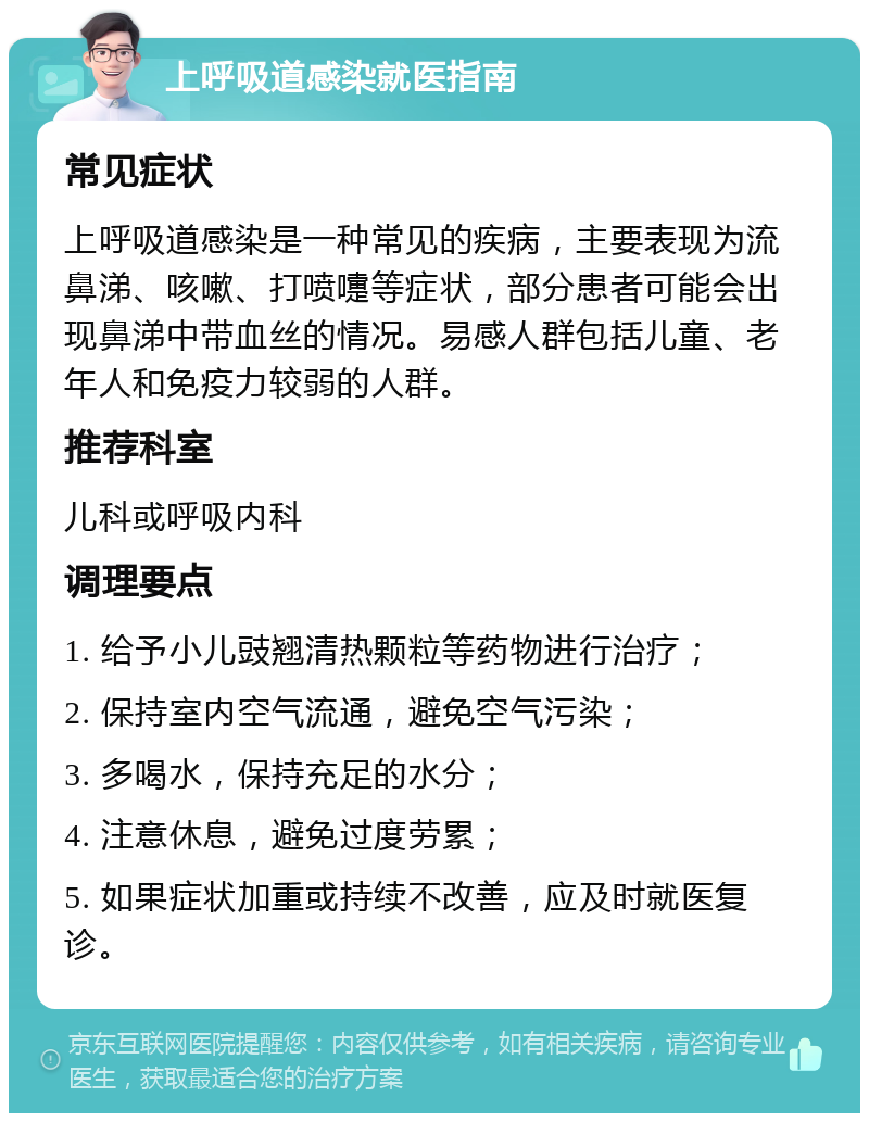 上呼吸道感染就医指南 常见症状 上呼吸道感染是一种常见的疾病，主要表现为流鼻涕、咳嗽、打喷嚏等症状，部分患者可能会出现鼻涕中带血丝的情况。易感人群包括儿童、老年人和免疫力较弱的人群。 推荐科室 儿科或呼吸内科 调理要点 1. 给予小儿豉翘清热颗粒等药物进行治疗； 2. 保持室内空气流通，避免空气污染； 3. 多喝水，保持充足的水分； 4. 注意休息，避免过度劳累； 5. 如果症状加重或持续不改善，应及时就医复诊。