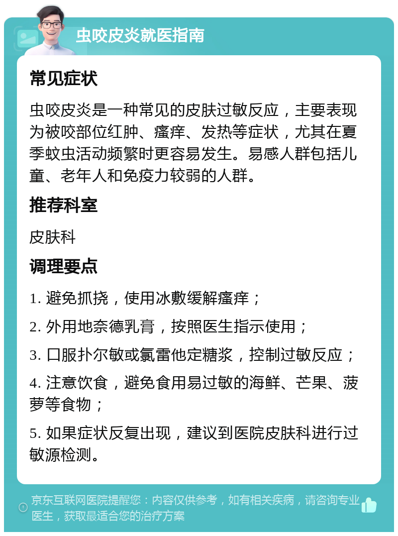 虫咬皮炎就医指南 常见症状 虫咬皮炎是一种常见的皮肤过敏反应，主要表现为被咬部位红肿、瘙痒、发热等症状，尤其在夏季蚊虫活动频繁时更容易发生。易感人群包括儿童、老年人和免疫力较弱的人群。 推荐科室 皮肤科 调理要点 1. 避免抓挠，使用冰敷缓解瘙痒； 2. 外用地奈德乳膏，按照医生指示使用； 3. 口服扑尔敏或氯雷他定糖浆，控制过敏反应； 4. 注意饮食，避免食用易过敏的海鲜、芒果、菠萝等食物； 5. 如果症状反复出现，建议到医院皮肤科进行过敏源检测。