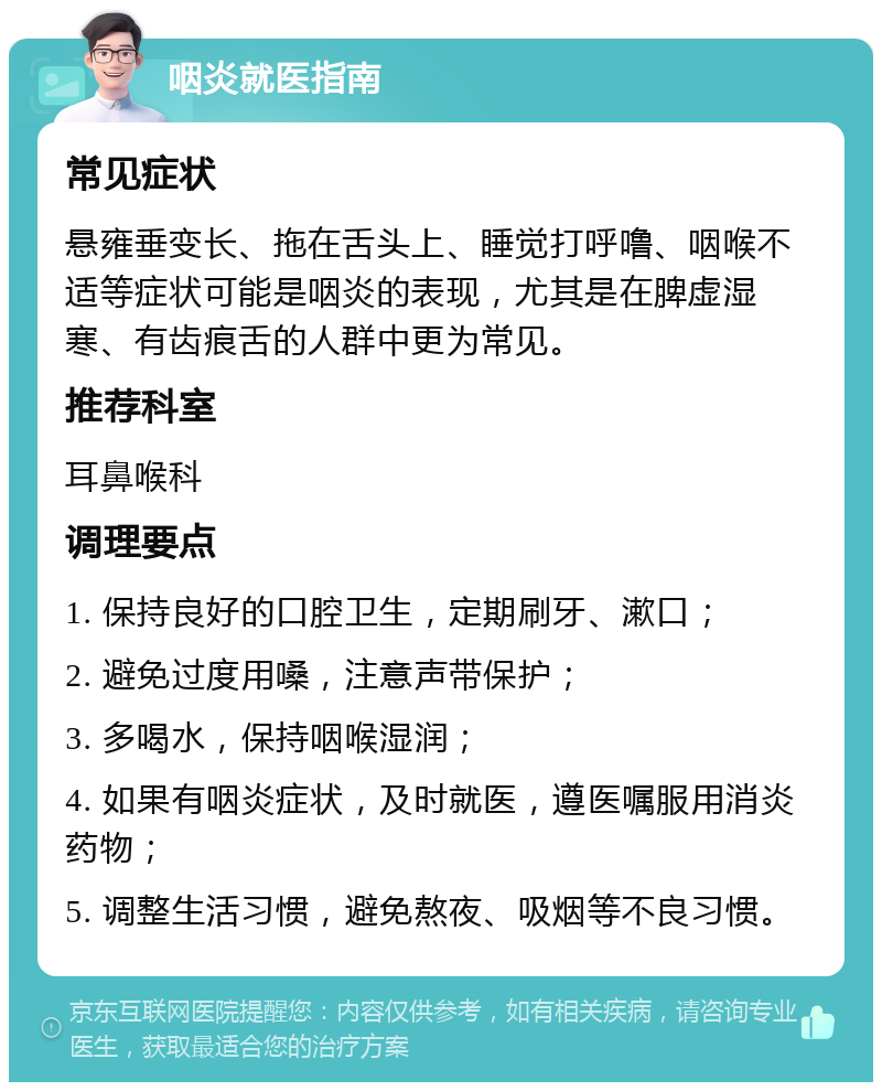 咽炎就医指南 常见症状 悬雍垂变长、拖在舌头上、睡觉打呼噜、咽喉不适等症状可能是咽炎的表现，尤其是在脾虚湿寒、有齿痕舌的人群中更为常见。 推荐科室 耳鼻喉科 调理要点 1. 保持良好的口腔卫生，定期刷牙、漱口； 2. 避免过度用嗓，注意声带保护； 3. 多喝水，保持咽喉湿润； 4. 如果有咽炎症状，及时就医，遵医嘱服用消炎药物； 5. 调整生活习惯，避免熬夜、吸烟等不良习惯。