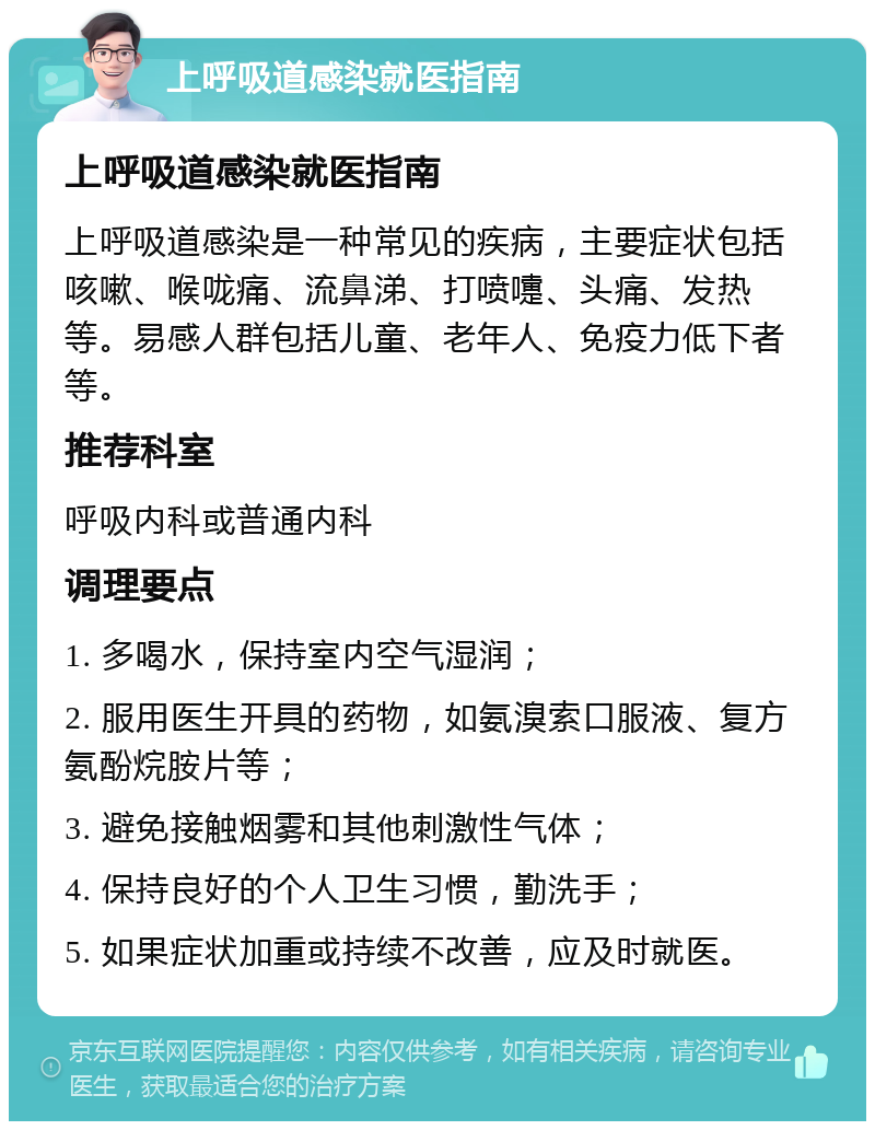 上呼吸道感染就医指南 上呼吸道感染就医指南 上呼吸道感染是一种常见的疾病，主要症状包括咳嗽、喉咙痛、流鼻涕、打喷嚏、头痛、发热等。易感人群包括儿童、老年人、免疫力低下者等。 推荐科室 呼吸内科或普通内科 调理要点 1. 多喝水，保持室内空气湿润； 2. 服用医生开具的药物，如氨溴索口服液、复方氨酚烷胺片等； 3. 避免接触烟雾和其他刺激性气体； 4. 保持良好的个人卫生习惯，勤洗手； 5. 如果症状加重或持续不改善，应及时就医。