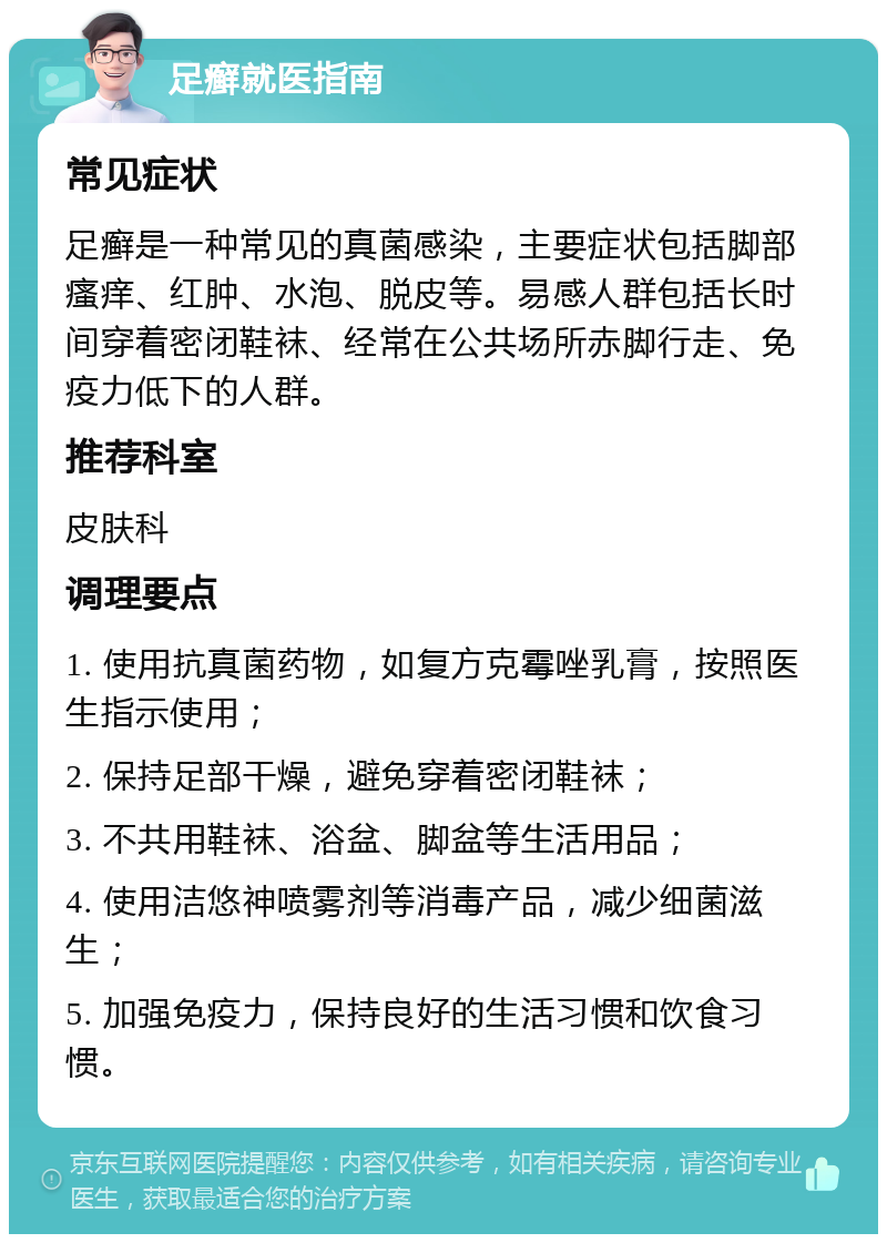 足癣就医指南 常见症状 足癣是一种常见的真菌感染，主要症状包括脚部瘙痒、红肿、水泡、脱皮等。易感人群包括长时间穿着密闭鞋袜、经常在公共场所赤脚行走、免疫力低下的人群。 推荐科室 皮肤科 调理要点 1. 使用抗真菌药物，如复方克霉唑乳膏，按照医生指示使用； 2. 保持足部干燥，避免穿着密闭鞋袜； 3. 不共用鞋袜、浴盆、脚盆等生活用品； 4. 使用洁悠神喷雾剂等消毒产品，减少细菌滋生； 5. 加强免疫力，保持良好的生活习惯和饮食习惯。