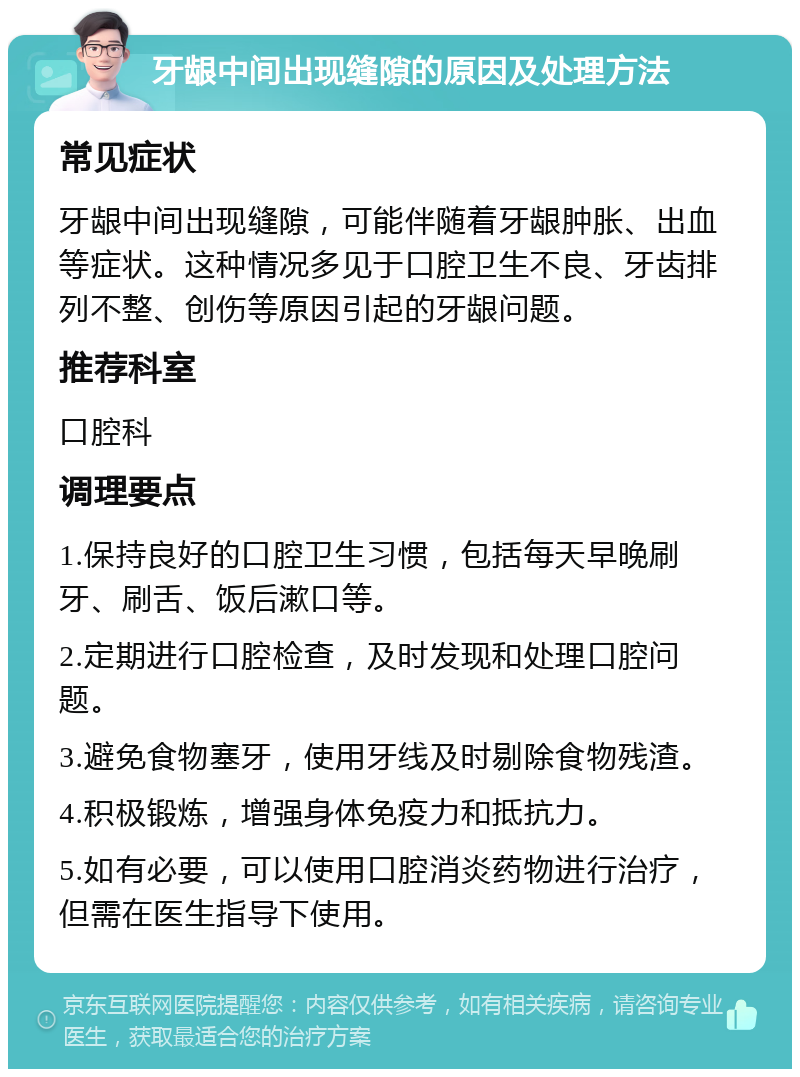 牙龈中间出现缝隙的原因及处理方法 常见症状 牙龈中间出现缝隙，可能伴随着牙龈肿胀、出血等症状。这种情况多见于口腔卫生不良、牙齿排列不整、创伤等原因引起的牙龈问题。 推荐科室 口腔科 调理要点 1.保持良好的口腔卫生习惯，包括每天早晚刷牙、刷舌、饭后漱口等。 2.定期进行口腔检查，及时发现和处理口腔问题。 3.避免食物塞牙，使用牙线及时剔除食物残渣。 4.积极锻炼，增强身体免疫力和抵抗力。 5.如有必要，可以使用口腔消炎药物进行治疗，但需在医生指导下使用。