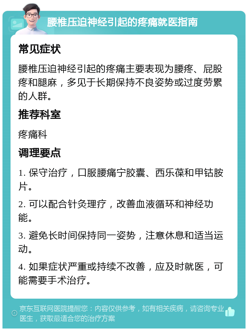 腰椎压迫神经引起的疼痛就医指南 常见症状 腰椎压迫神经引起的疼痛主要表现为腰疼、屁股疼和腿麻，多见于长期保持不良姿势或过度劳累的人群。 推荐科室 疼痛科 调理要点 1. 保守治疗，口服腰痛宁胶囊、西乐葆和甲钴胺片。 2. 可以配合针灸理疗，改善血液循环和神经功能。 3. 避免长时间保持同一姿势，注意休息和适当运动。 4. 如果症状严重或持续不改善，应及时就医，可能需要手术治疗。