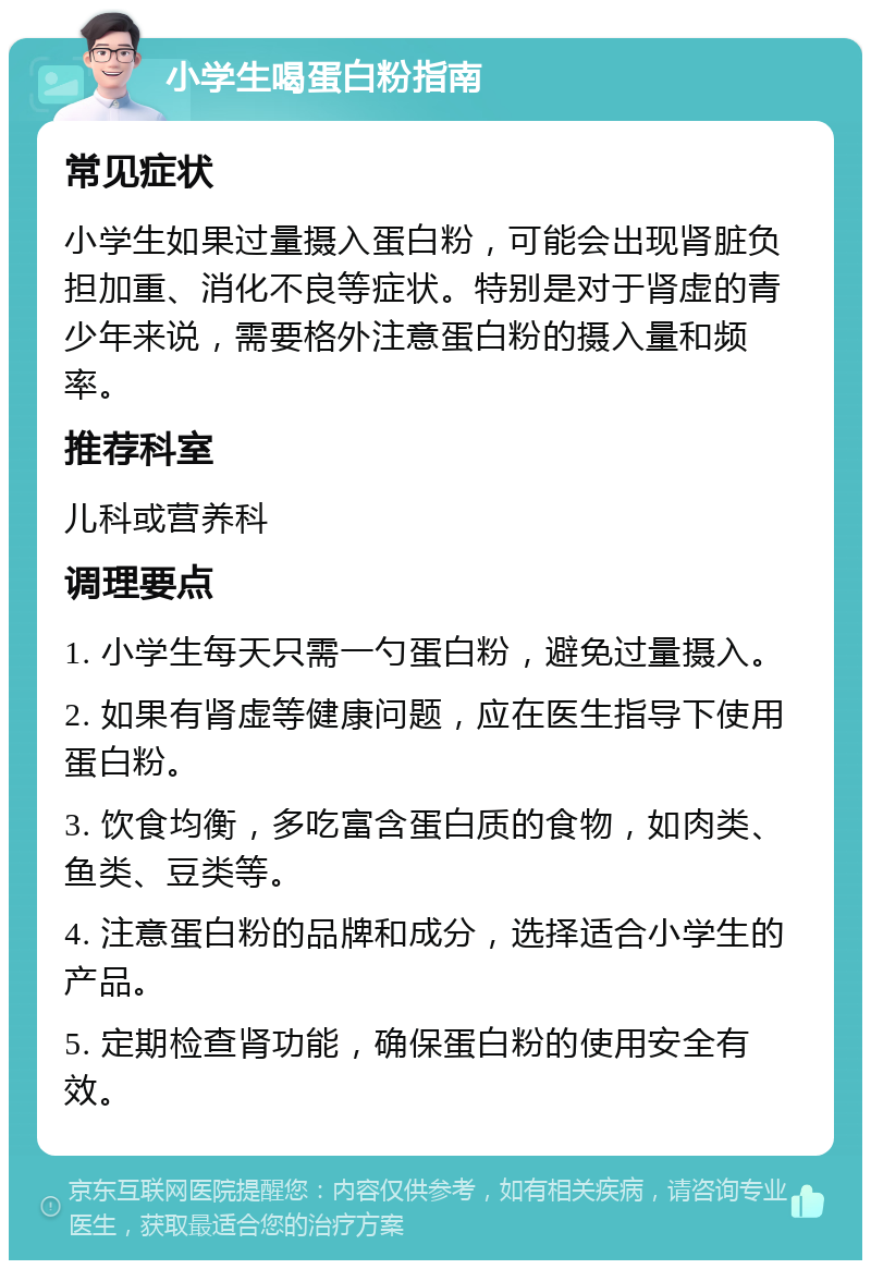 小学生喝蛋白粉指南 常见症状 小学生如果过量摄入蛋白粉，可能会出现肾脏负担加重、消化不良等症状。特别是对于肾虚的青少年来说，需要格外注意蛋白粉的摄入量和频率。 推荐科室 儿科或营养科 调理要点 1. 小学生每天只需一勺蛋白粉，避免过量摄入。 2. 如果有肾虚等健康问题，应在医生指导下使用蛋白粉。 3. 饮食均衡，多吃富含蛋白质的食物，如肉类、鱼类、豆类等。 4. 注意蛋白粉的品牌和成分，选择适合小学生的产品。 5. 定期检查肾功能，确保蛋白粉的使用安全有效。