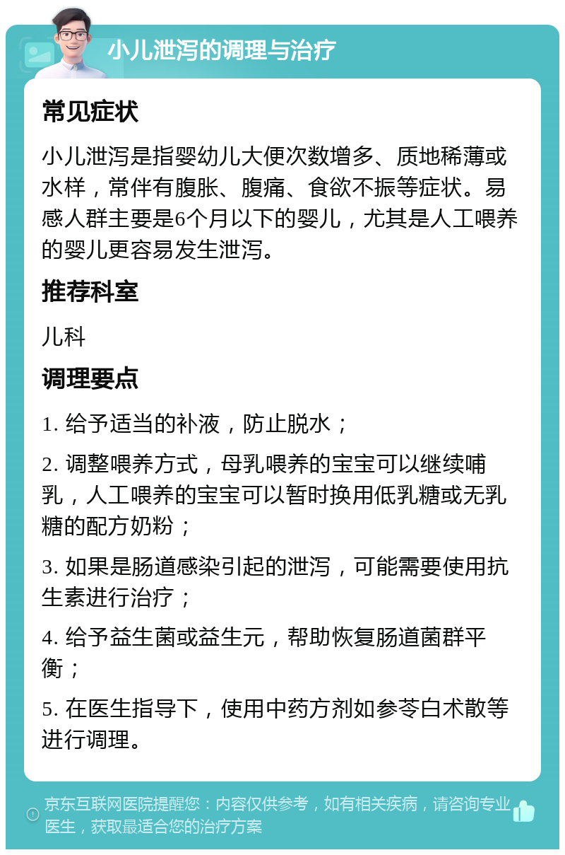 小儿泄泻的调理与治疗 常见症状 小儿泄泻是指婴幼儿大便次数增多、质地稀薄或水样，常伴有腹胀、腹痛、食欲不振等症状。易感人群主要是6个月以下的婴儿，尤其是人工喂养的婴儿更容易发生泄泻。 推荐科室 儿科 调理要点 1. 给予适当的补液，防止脱水； 2. 调整喂养方式，母乳喂养的宝宝可以继续哺乳，人工喂养的宝宝可以暂时换用低乳糖或无乳糖的配方奶粉； 3. 如果是肠道感染引起的泄泻，可能需要使用抗生素进行治疗； 4. 给予益生菌或益生元，帮助恢复肠道菌群平衡； 5. 在医生指导下，使用中药方剂如参苓白术散等进行调理。