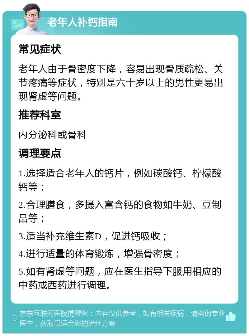 老年人补钙指南 常见症状 老年人由于骨密度下降，容易出现骨质疏松、关节疼痛等症状，特别是六十岁以上的男性更易出现肾虚等问题。 推荐科室 内分泌科或骨科 调理要点 1.选择适合老年人的钙片，例如碳酸钙、柠檬酸钙等； 2.合理膳食，多摄入富含钙的食物如牛奶、豆制品等； 3.适当补充维生素D，促进钙吸收； 4.进行适量的体育锻炼，增强骨密度； 5.如有肾虚等问题，应在医生指导下服用相应的中药或西药进行调理。