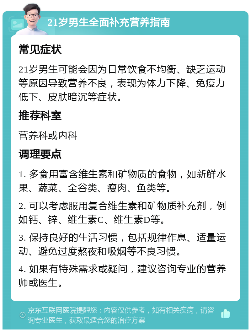 21岁男生全面补充营养指南 常见症状 21岁男生可能会因为日常饮食不均衡、缺乏运动等原因导致营养不良，表现为体力下降、免疫力低下、皮肤暗沉等症状。 推荐科室 营养科或内科 调理要点 1. 多食用富含维生素和矿物质的食物，如新鲜水果、蔬菜、全谷类、瘦肉、鱼类等。 2. 可以考虑服用复合维生素和矿物质补充剂，例如钙、锌、维生素C、维生素D等。 3. 保持良好的生活习惯，包括规律作息、适量运动、避免过度熬夜和吸烟等不良习惯。 4. 如果有特殊需求或疑问，建议咨询专业的营养师或医生。