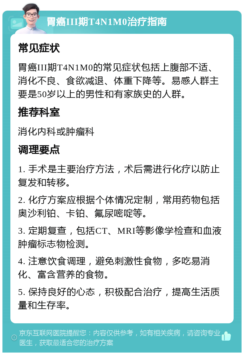 胃癌III期T4N1M0治疗指南 常见症状 胃癌III期T4N1M0的常见症状包括上腹部不适、消化不良、食欲减退、体重下降等。易感人群主要是50岁以上的男性和有家族史的人群。 推荐科室 消化内科或肿瘤科 调理要点 1. 手术是主要治疗方法，术后需进行化疗以防止复发和转移。 2. 化疗方案应根据个体情况定制，常用药物包括奥沙利铂、卡铂、氟尿嘧啶等。 3. 定期复查，包括CT、MRI等影像学检查和血液肿瘤标志物检测。 4. 注意饮食调理，避免刺激性食物，多吃易消化、富含营养的食物。 5. 保持良好的心态，积极配合治疗，提高生活质量和生存率。