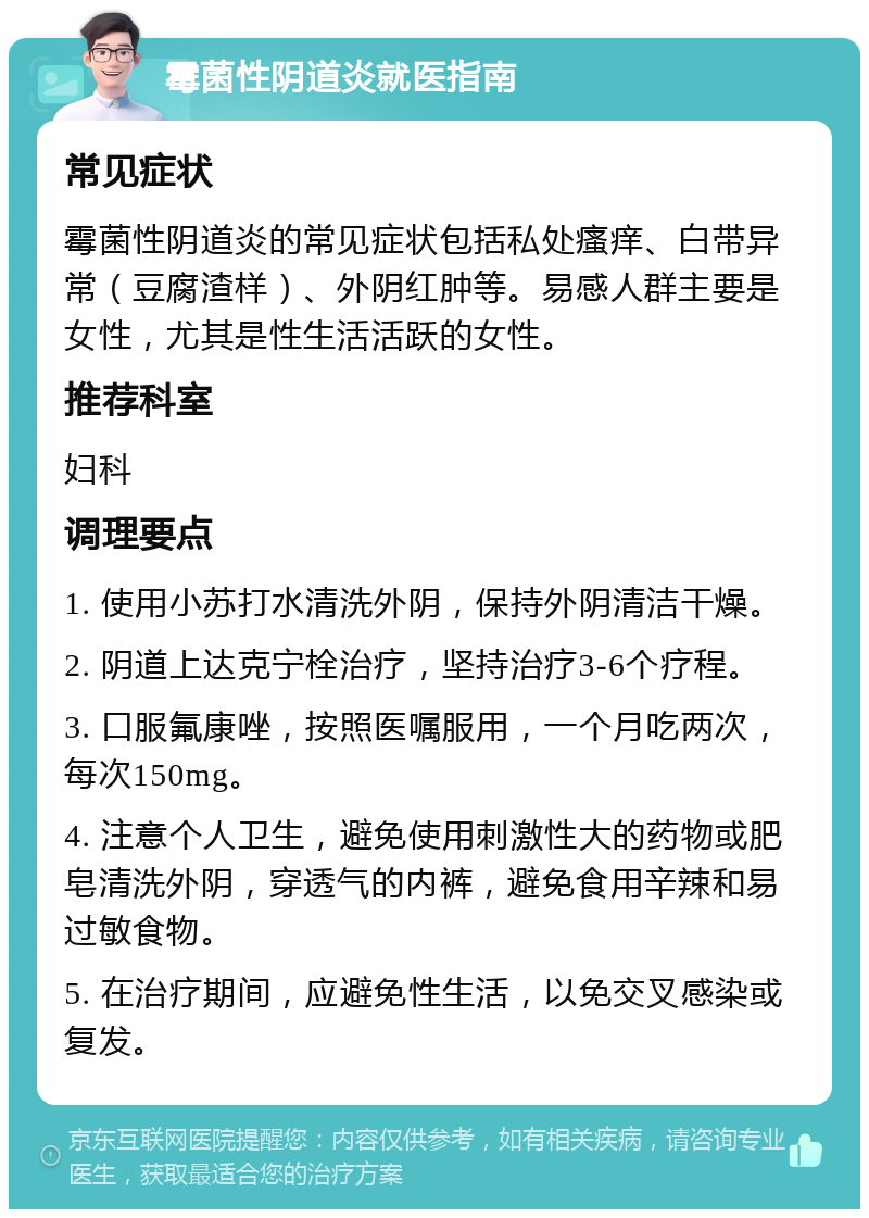 霉菌性阴道炎就医指南 常见症状 霉菌性阴道炎的常见症状包括私处瘙痒、白带异常（豆腐渣样）、外阴红肿等。易感人群主要是女性，尤其是性生活活跃的女性。 推荐科室 妇科 调理要点 1. 使用小苏打水清洗外阴，保持外阴清洁干燥。 2. 阴道上达克宁栓治疗，坚持治疗3-6个疗程。 3. 口服氟康唑，按照医嘱服用，一个月吃两次，每次150mg。 4. 注意个人卫生，避免使用刺激性大的药物或肥皂清洗外阴，穿透气的内裤，避免食用辛辣和易过敏食物。 5. 在治疗期间，应避免性生活，以免交叉感染或复发。