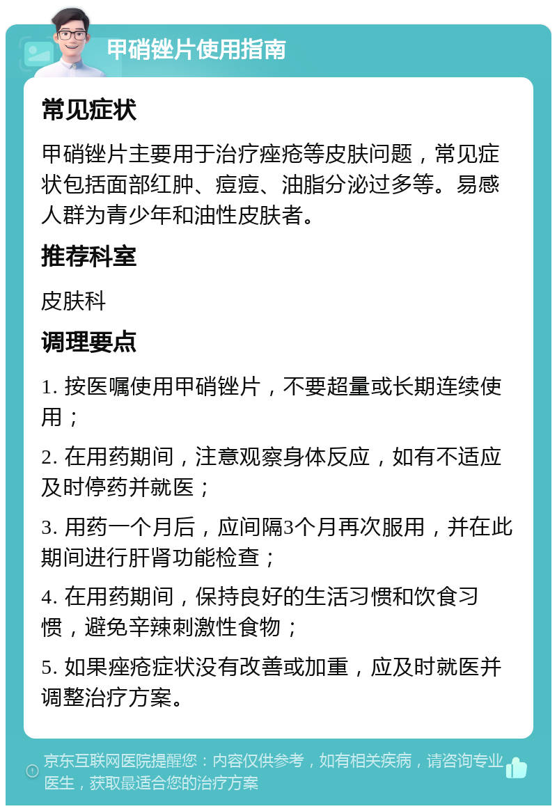 甲硝锉片使用指南 常见症状 甲硝锉片主要用于治疗痤疮等皮肤问题，常见症状包括面部红肿、痘痘、油脂分泌过多等。易感人群为青少年和油性皮肤者。 推荐科室 皮肤科 调理要点 1. 按医嘱使用甲硝锉片，不要超量或长期连续使用； 2. 在用药期间，注意观察身体反应，如有不适应及时停药并就医； 3. 用药一个月后，应间隔3个月再次服用，并在此期间进行肝肾功能检查； 4. 在用药期间，保持良好的生活习惯和饮食习惯，避免辛辣刺激性食物； 5. 如果痤疮症状没有改善或加重，应及时就医并调整治疗方案。